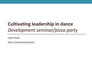 Cultivating leadership in dance
Development seminar/pizza party
Judi Huck
Arts Communications
 