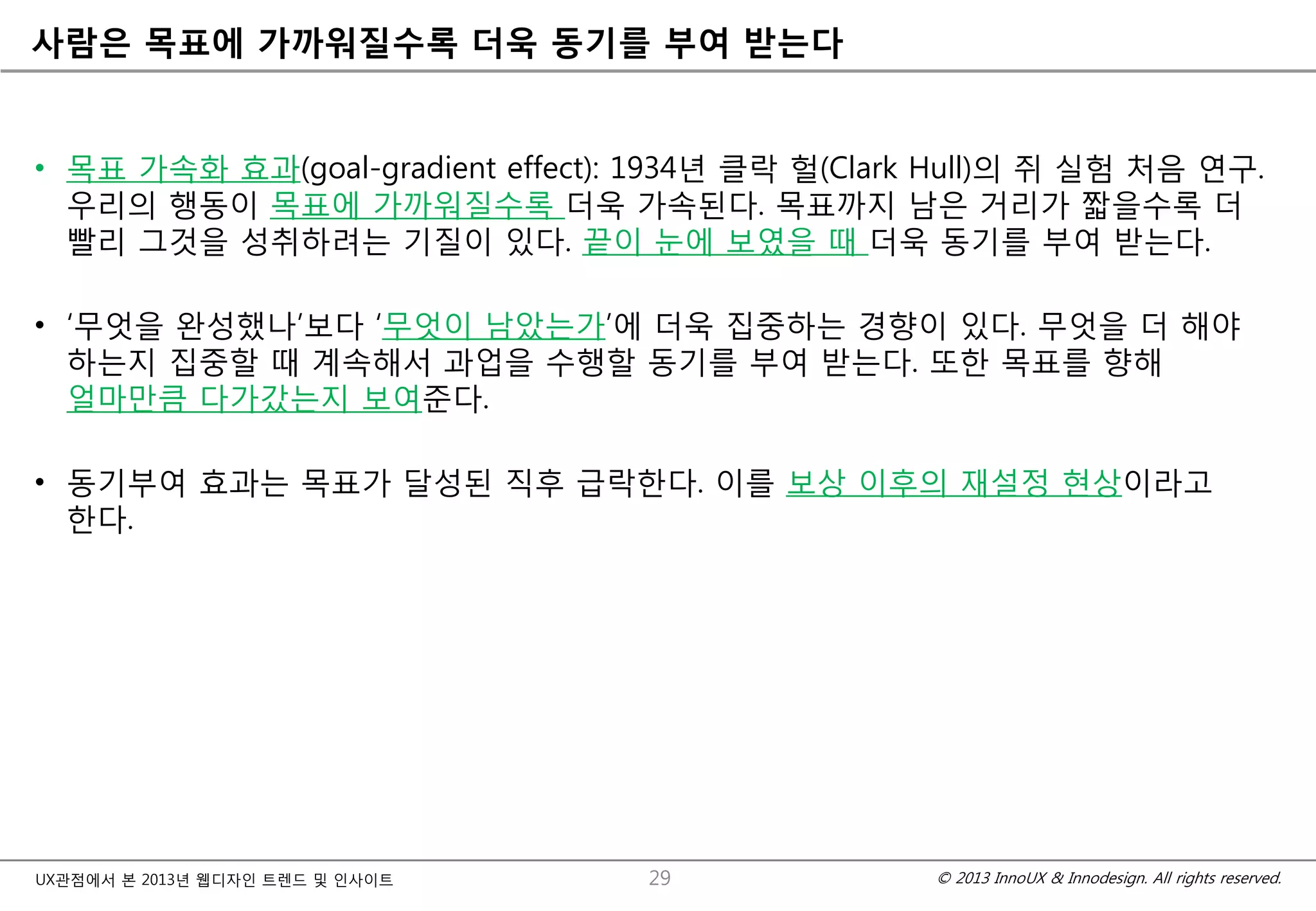 © 2013 InnoUX & Innodesign. All rights reserved.UX관점에서 본 2013년 웹디자인 트렌드 및 인사이트
사람은 목표에 가까워질수록 더욱 동기를 부여 받는다
• 목표 가속화 효과(goal-gradient effect): 1934년 클락 헐(Clark Hull)의 쥐 실험 처음 연구.
우리의 행동이 목표에 가까워질수록 더욱 가속된다. 목표까지 남은 거리가 짧을수록 더
빨리 그것을 성취하려는 기질이 있다. 끝이 눈에 보였을 때 더욱 동기를 부여 받는다.
• ‘무엇을 완성했나’보다 ‘무엇이 남았는가’에 더욱 집중하는 경향이 있다. 무엇을 더 해야
하는지 집중할 때 계속해서 과업을 수행할 동기를 부여 받는다. 또한 목표를 향해
얼마만큼 다가갔는지 보여준다.
• 동기부여 효과는 목표가 달성된 직후 급락한다. 이를 보상 이후의 재설정 현상이라고
한다.
29
 
