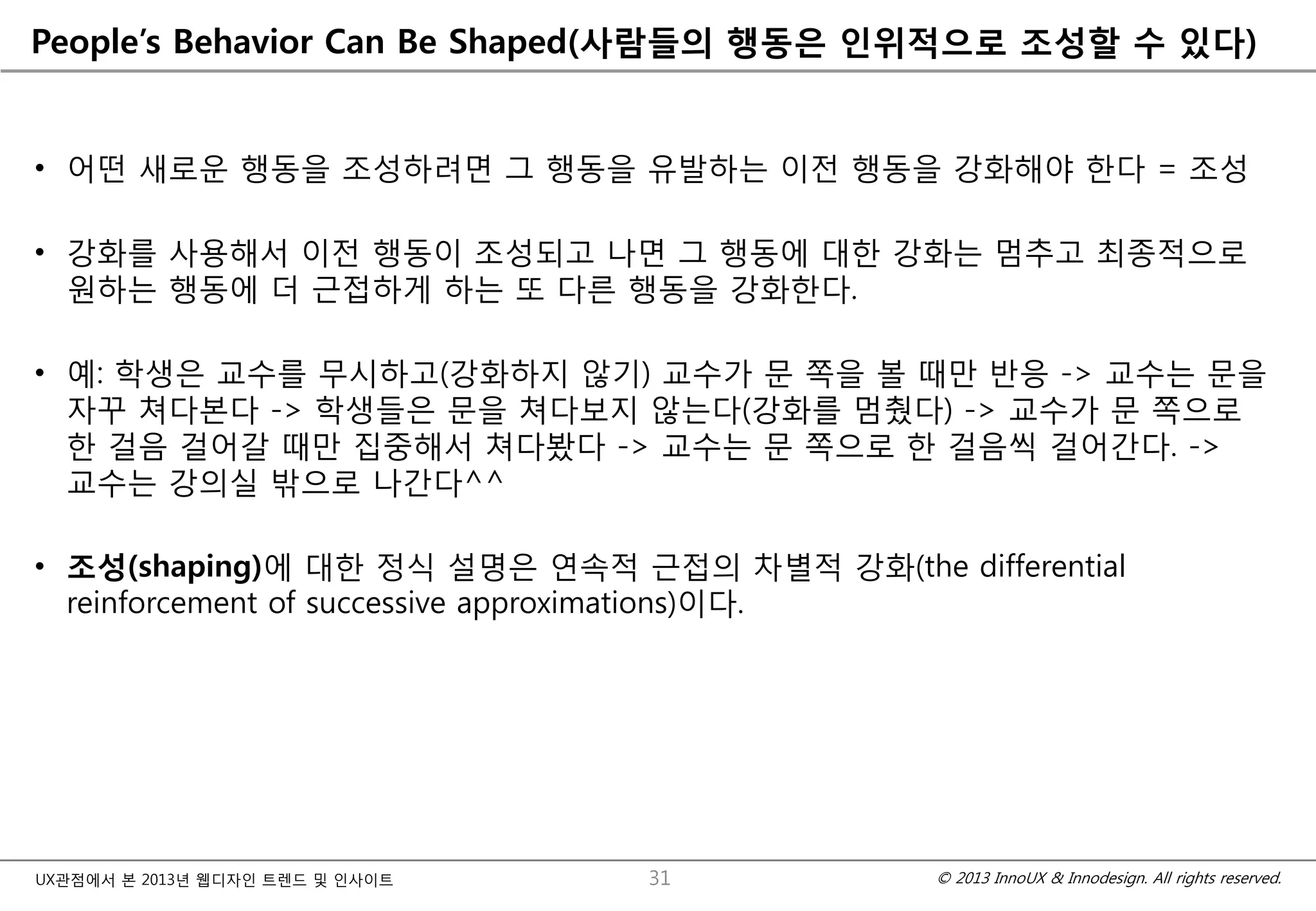 © 2013 InnoUX & Innodesign. All rights reserved.UX관점에서 본 2013년 웹디자인 트렌드 및 인사이트
People’s Behavior Can Be Shaped(사람들의 행동은 인위적으로 조성할 수 있다)
• 어떤 새로운 행동을 조성하려면 그 행동을 유발하는 이전 행동을 강화해야 한다 = 조성
• 강화를 사용해서 이전 행동이 조성되고 나면 그 행동에 대한 강화는 멈추고 최종적으로
원하는 행동에 더 근접하게 하는 또 다른 행동을 강화한다.
• 예: 학생은 교수를 무시하고(강화하지 않기) 교수가 문 쪽을 볼 때만 반응 -> 교수는 문을
자꾸 쳐다본다 -> 학생들은 문을 쳐다보지 않는다(강화를 멈췄다) -> 교수가 문 쪽으로
한 걸음 걸어갈 때만 집중해서 쳐다봤다 -> 교수는 문 쪽으로 한 걸음씩 걸어간다. ->
교수는 강의실 밖으로 나간다^^
• 조성(shaping)에 대한 정식 설명은 연속적 근접의 차별적 강화(the differential
reinforcement of successive approximations)이다.
31
 