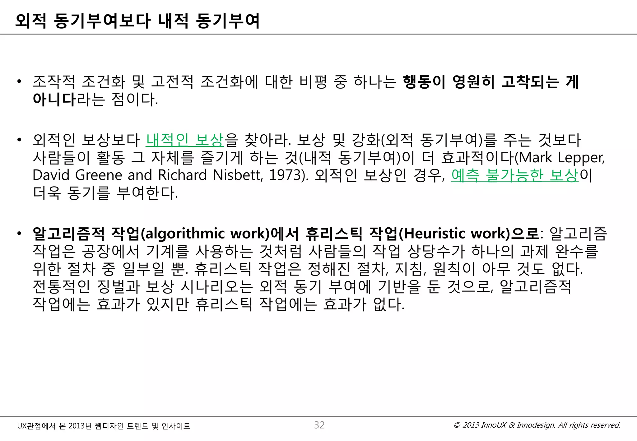 © 2013 InnoUX & Innodesign. All rights reserved.UX관점에서 본 2013년 웹디자인 트렌드 및 인사이트
외적 동기부여보다 내적 동기부여
• 조작적 조건화 및 고전적 조건화에 대한 비평 중 하나는 행동이 영원히 고착되는 게
아니다라는 점이다.
• 외적인 보상보다 내적인 보상을 찾아라. 보상 및 강화(외적 동기부여)를 주는 것보다
사람들이 활동 그 자체를 즐기게 하는 것(내적 동기부여)이 더 효과적이다(Mark Lepper,
David Greene and Richard Nisbett, 1973). 외적인 보상인 경우, 예측 불가능한 보상이
더욱 동기를 부여한다.
• 알고리즘적 작업(algorithmic work)에서 휴리스틱 작업(Heuristic work)으로: 알고리즘
작업은 공장에서 기계를 사용하는 것처럼 사람들의 작업 상당수가 하나의 과제 완수를
위한 절차 중 일부일 뿐. 휴리스틱 작업은 정해진 절차, 지침, 원칙이 아무 것도 없다.
전통적인 징벌과 보상 시나리오는 외적 동기 부여에 기반을 둔 것으로, 알고리즘적
작업에는 효과가 있지만 휴리스틱 작업에는 효과가 없다.
32
 