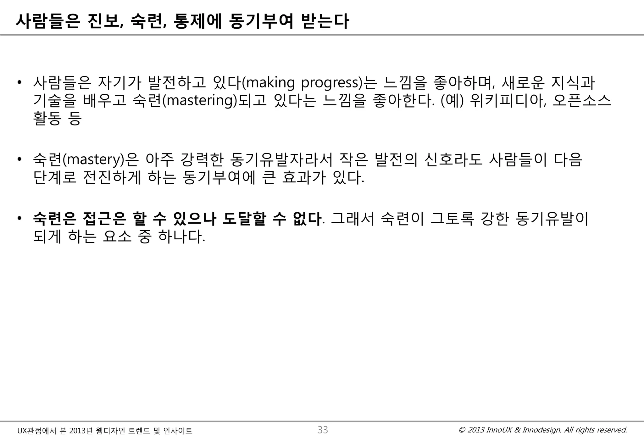 © 2013 InnoUX & Innodesign. All rights reserved.UX관점에서 본 2013년 웹디자인 트렌드 및 인사이트
사람들은 진보, 숙련, 통제에 동기부여 받는다
• 사람들은 자기가 발전하고 있다(making progress)는 느낌을 좋아하며, 새로운 지식과
기술을 배우고 숙련(mastering)되고 있다는 느낌을 좋아한다. (예) 위키피디아, 오픈소스
활동 등
• 숙련(mastery)은 아주 강력한 동기유발자라서 작은 발전의 신호라도 사람들이 다음
단계로 전진하게 하는 동기부여에 큰 효과가 있다.
• 숙련은 접근은 할 수 있으나 도달할 수 없다. 그래서 숙련이 그토록 강한 동기유발이
되게 하는 요소 중 하나다.
33
 