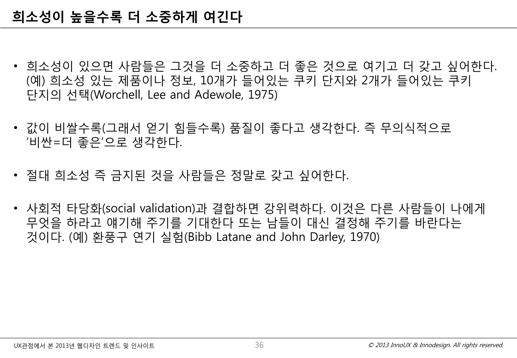 © 2013 InnoUX & Innodesign. All rights reserved.UX관점에서 본 2013년 웹디자인 트렌드 및 인사이트
희소성이 높을수록 더 소중하게 여긴다
• 희소성이 있으면 사람들은 그것을 더 소중하고 더 좋은 것으로 여기고 더 갖고 싶어한다.
(예) 희소성 있는 제품이나 정보, 10개가 들어있는 쿠키 단지와 2개가 들어있는 쿠키
단지의 선택(Worchell, Lee and Adewole, 1975)
• 값이 비쌀수록(그래서 얻기 힘들수록) 품질이 좋다고 생각한다. 즉 무의식적으로
‘비싼=더 좋은’으로 생각한다.
• 절대 희소성 즉 금지된 것을 사람들은 정말로 갖고 싶어한다.
• 사회적 타당화(social validation)과 결합하면 강위력하다. 이것은 다른 사람들이 나에게
무엇을 하라고 얘기해 주기를 기대한다 또는 남들이 대신 결정해 주기를 바란다는
것이다. (예) 환풍구 연기 실험(Bibb Latane and John Darley, 1970)
36
 