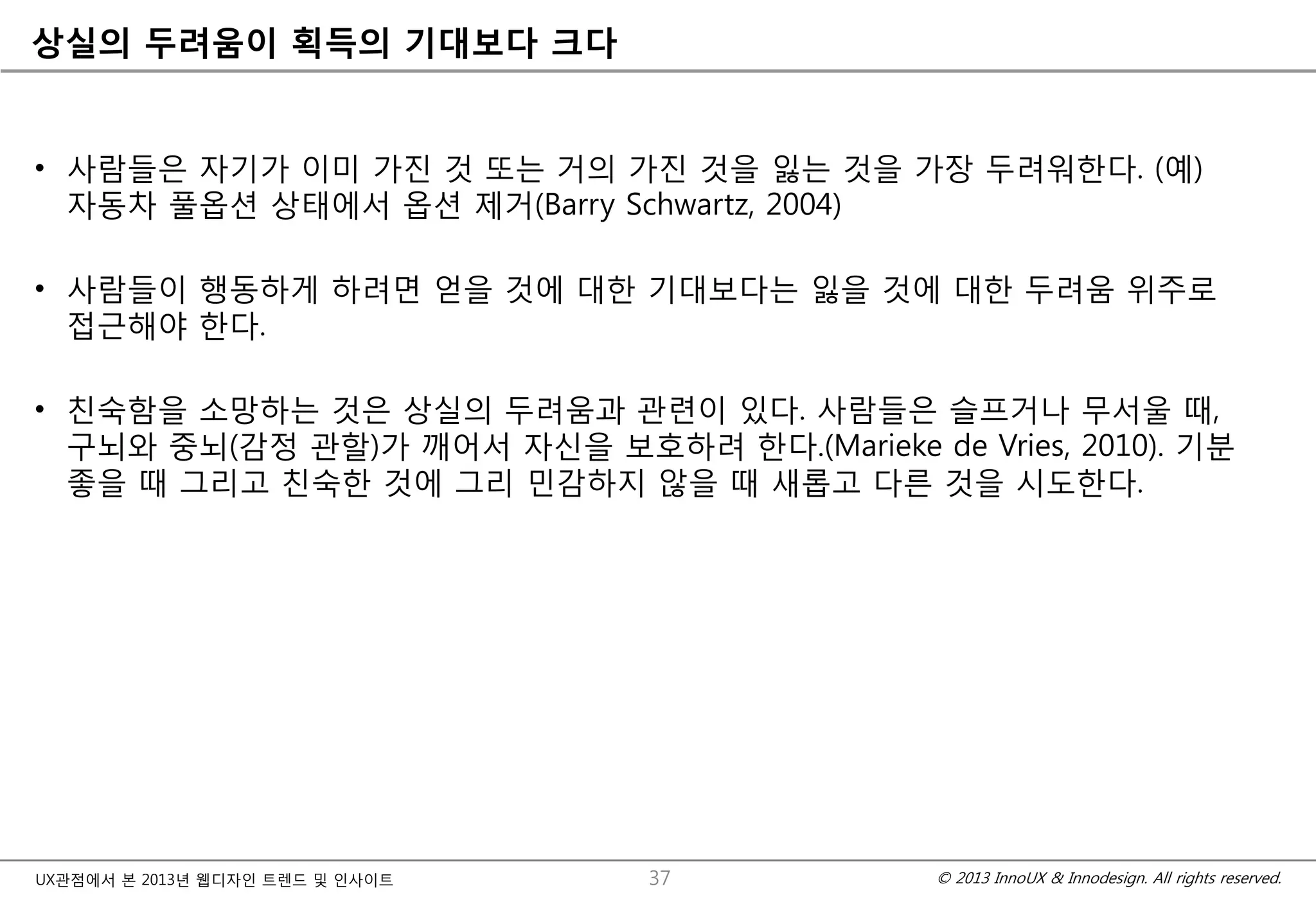 © 2013 InnoUX & Innodesign. All rights reserved.UX관점에서 본 2013년 웹디자인 트렌드 및 인사이트
상실의 두려움이 획득의 기대보다 크다
• 사람들은 자기가 이미 가진 것 또는 거의 가진 것을 잃는 것을 가장 두려워한다. (예)
자동차 풀옵션 상태에서 옵션 제거(Barry Schwartz, 2004)
• 사람들이 행동하게 하려면 얻을 것에 대한 기대보다는 잃을 것에 대한 두려움 위주로
접근해야 한다.
• 친숙함을 소망하는 것은 상실의 두려움과 관련이 있다. 사람들은 슬프거나 무서울 때,
구뇌와 중뇌(감정 관할)가 깨어서 자신을 보호하려 한다.(Marieke de Vries, 2010). 기분
좋을 때 그리고 친숙한 것에 그리 민감하지 않을 때 새롭고 다른 것을 시도한다.
37
 