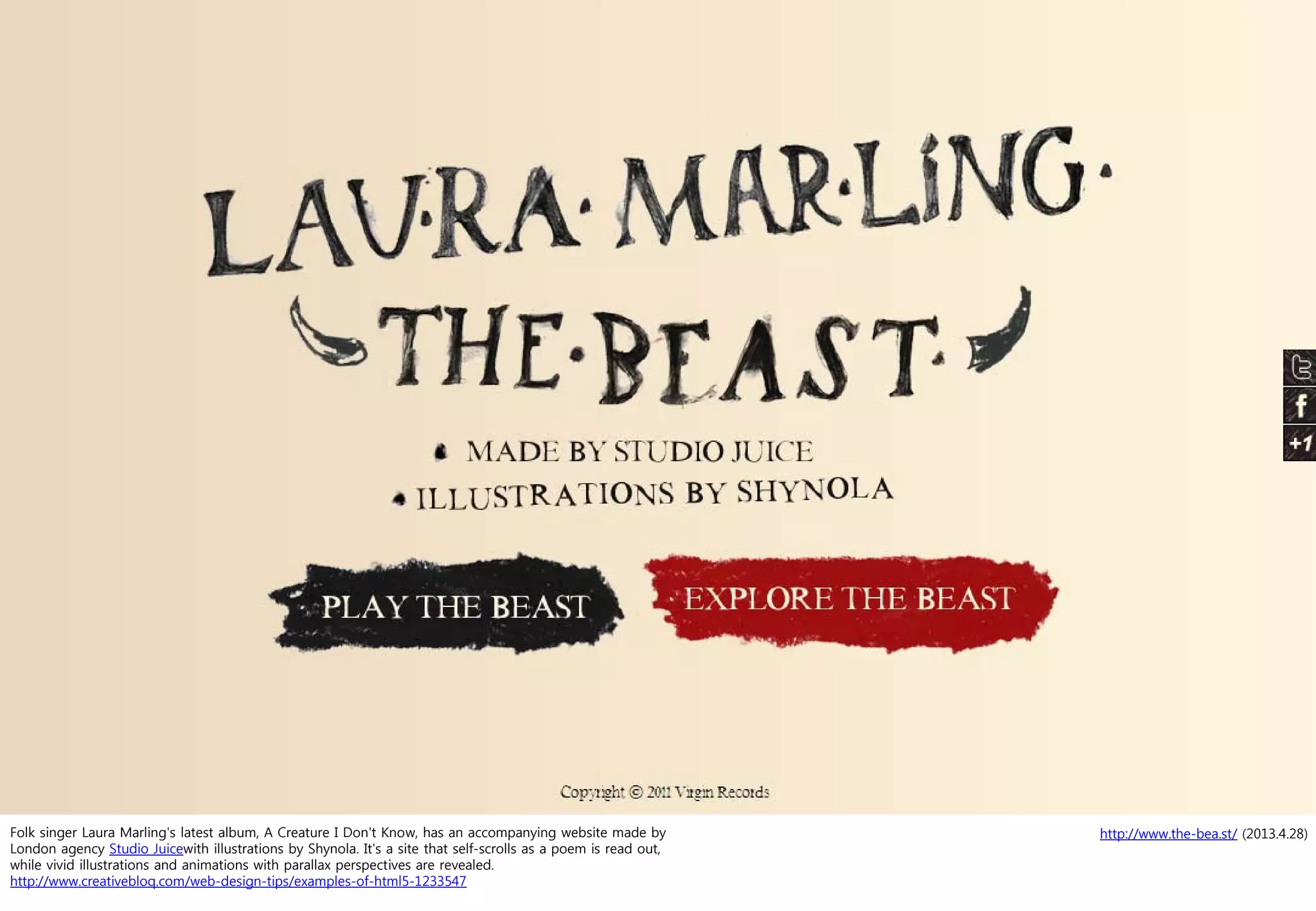 http://www.the-bea.st/ (2013.4.28)Folk singer Laura Marling's latest album, A Creature I Don't Know, has an accompanying website made by
London agency Studio Juicewith illustrations by Shynola. It's a site that self-scrolls as a poem is read out,
while vivid illustrations and animations with parallax perspectives are revealed.
http://www.creativebloq.com/web-design-tips/examples-of-html5-1233547
 