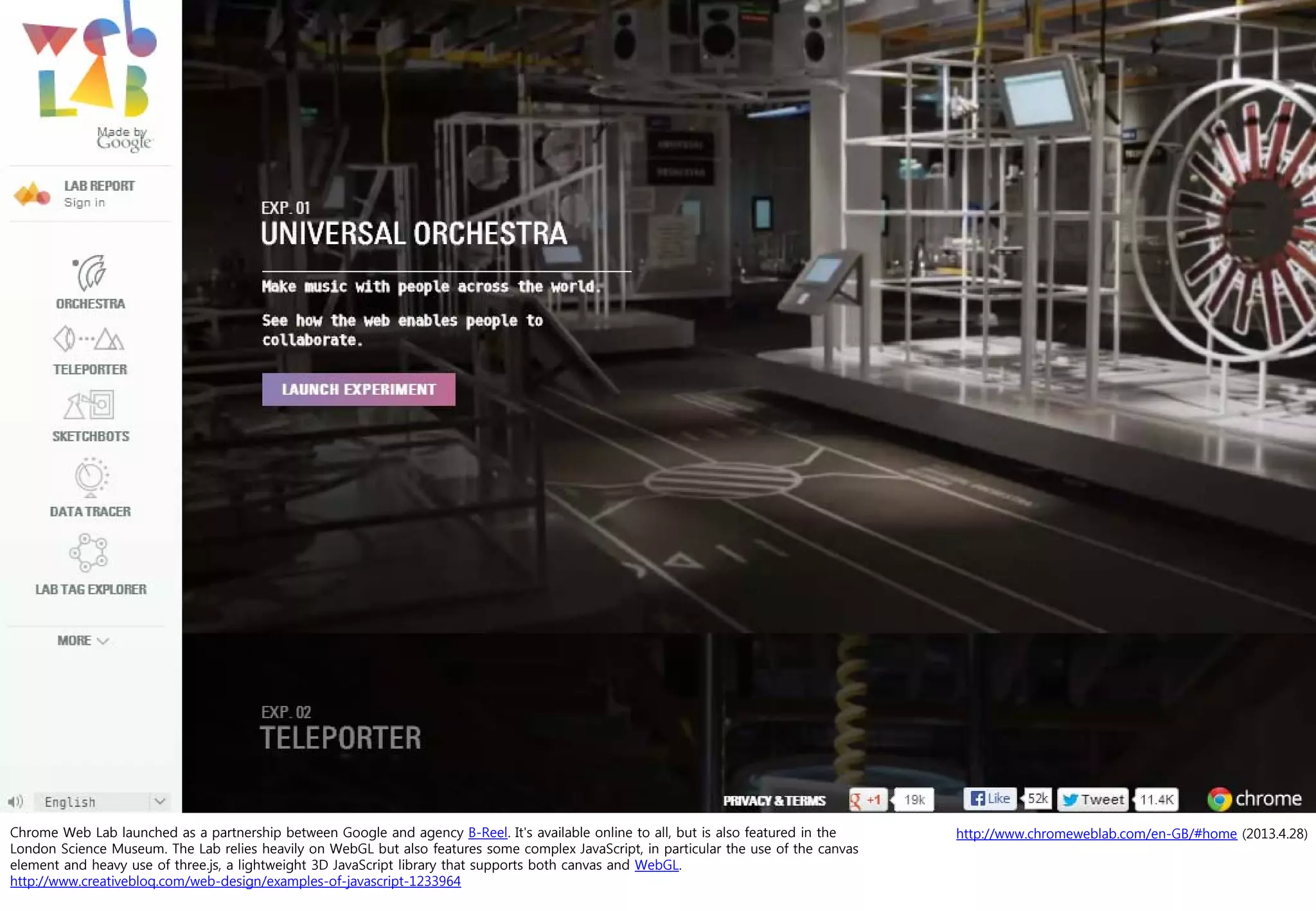 http://www.chromeweblab.com/en-GB/#home (2013.4.28)Chrome Web Lab launched as a partnership between Google and agency B-Reel. It's available online to all, but is also featured in the
London Science Museum. The Lab relies heavily on WebGL but also features some complex JavaScript, in particular the use of the canvas
element and heavy use of three.js, a lightweight 3D JavaScript library that supports both canvas and WebGL.
http://www.creativebloq.com/web-design/examples-of-javascript-1233964
 
