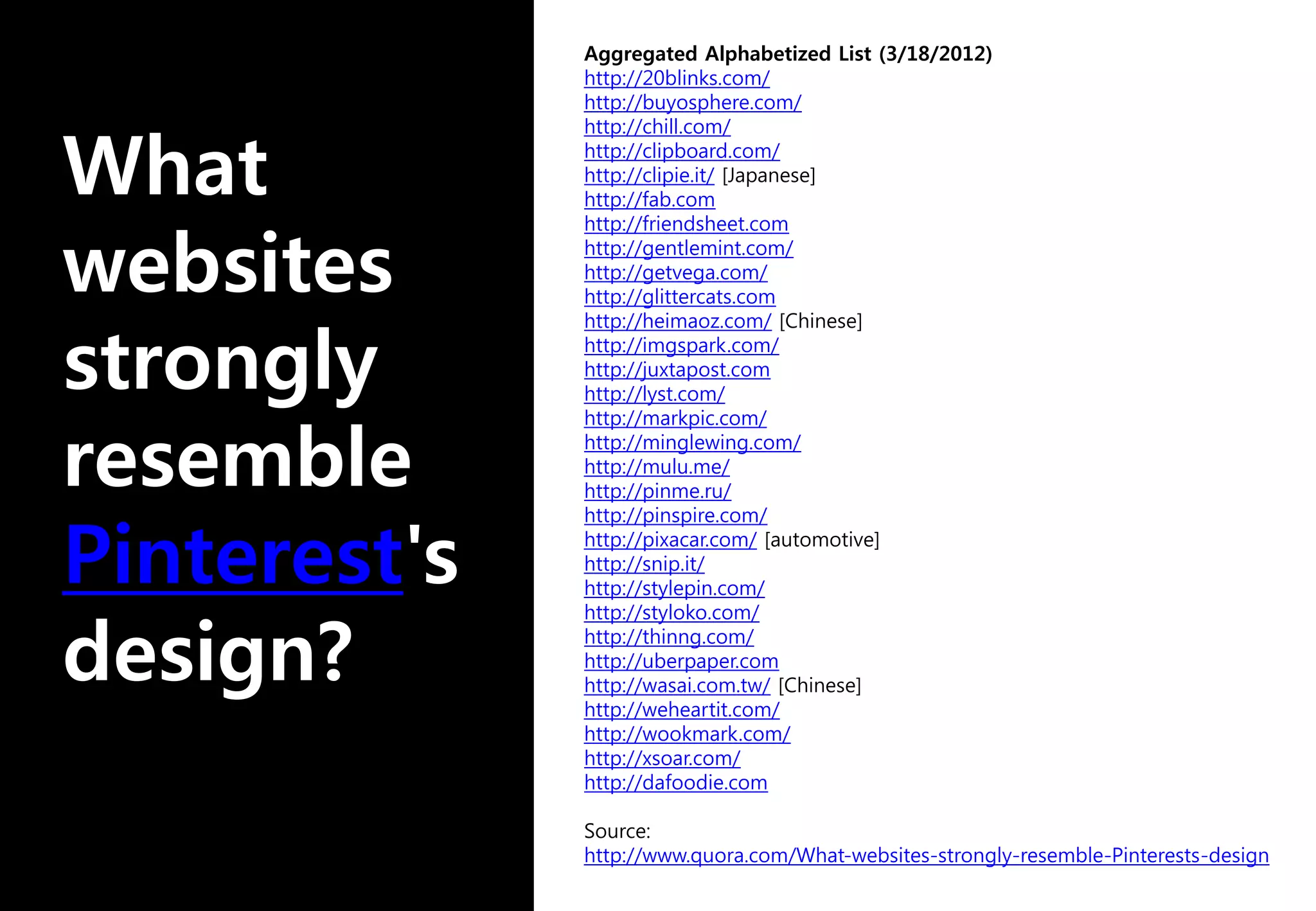 Aggregated Alphabetized List (3/18/2012)
http://20blinks.com/
http://buyosphere.com/
http://chill.com/
http://clipboard.com/
http://clipie.it/ [Japanese]
http://fab.com
http://friendsheet.com
http://gentlemint.com/
http://getvega.com/
http://glittercats.com
http://heimaoz.com/ [Chinese]
http://imgspark.com/
http://juxtapost.com
http://lyst.com/
http://markpic.com/
http://minglewing.com/
http://mulu.me/
http://pinme.ru/
http://pinspire.com/
http://pixacar.com/ [automotive]
http://snip.it/
http://stylepin.com/
http://styloko.com/
http://thinng.com/
http://uberpaper.com
http://wasai.com.tw/ [Chinese]
http://weheartit.com/
http://wookmark.com/
http://xsoar.com/
http://dafoodie.com
Source:
http://www.quora.com/What-websites-strongly-resemble-Pinterests-design
 