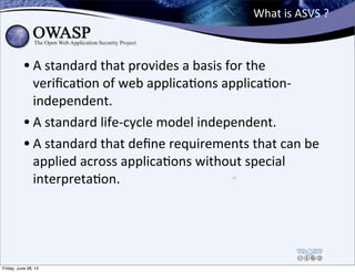 What	
  is	
  ASVS	
  ?
• A	
  standard	
  that	
  provides	
  a	
  basis	
  for	
  the	
  
veriﬁcaPon	
  of	
  web	
  app...