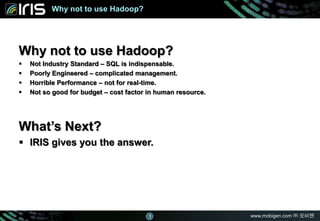 www.mobigen.com ㈜ 모비젠
마스터 제목 스타일 편집
www.mobigen.com ㈜ 모비젠
Why not to use Hadoop?
Why not to use Hadoop?
 Not Industry Standard – SQL is indispensable.
 Poorly Engineered – complicated management.
 Horrible Performance – not for real-time.
 Not so good for budget – cost factor in human resource.
What’s Next?
 IRIS gives you the answer.
1
 