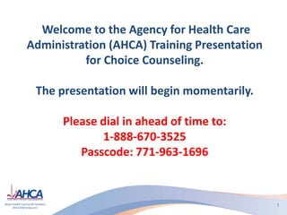 Welcome to the Agency for Health Care
Administration (AHCA) Training Presentation
for Choice Counseling.
The presentation will begin momentarily.
Please dial in ahead of time to:
1-888-670-3525
Passcode: 771-963-1696
 