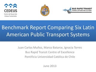 Benchmark Report Comparing Six Latin
American Public Transport Systems
Juan Carlos Muñoz, Marco Batarce, Ignacia Torres
Bus Rapid Transit Centre of Excellence
Pontificia Universidad Católica de Chile
June 2013
 