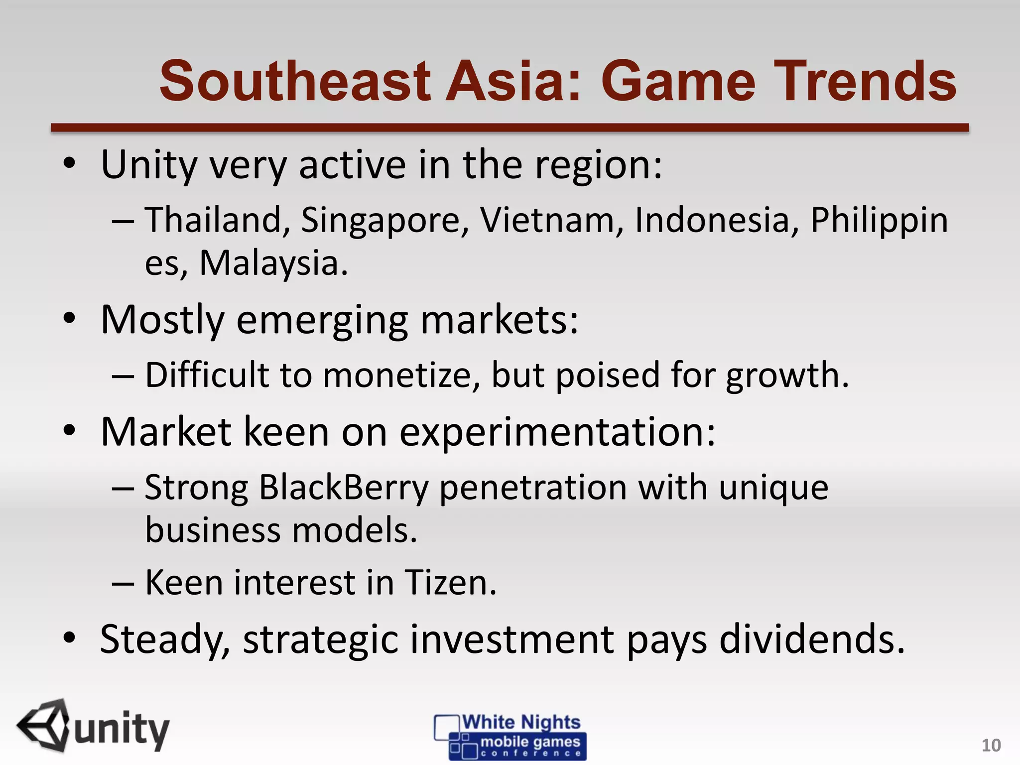 Southeast Asia: Game Trends
• Unity very active in the region:
– Thailand, Singapore, Vietnam, Indonesia, Philippin
es, Malaysia.
• Mostly emerging markets:
– Difficult to monetize, but poised for growth.
• Market keen on experimentation:
– Strong BlackBerry penetration with unique
business models.
– Keen interest in Tizen.
• Steady, strategic investment pays dividends.
10
 