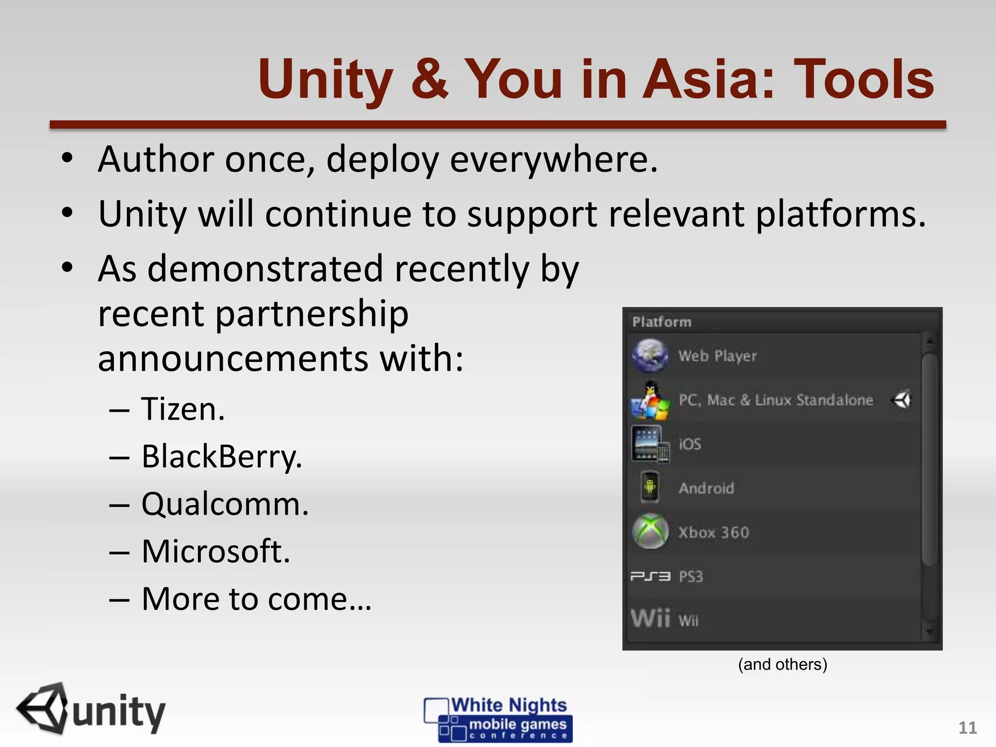 Unity & You in Asia: Tools
• Author once, deploy everywhere.
• Unity will continue to support relevant platforms.
• As demonstrated recently by
recent partnership
announcements with:
– Tizen.
– BlackBerry.
– Qualcomm.
– Microsoft.
– More to come…
11
(and others)
 