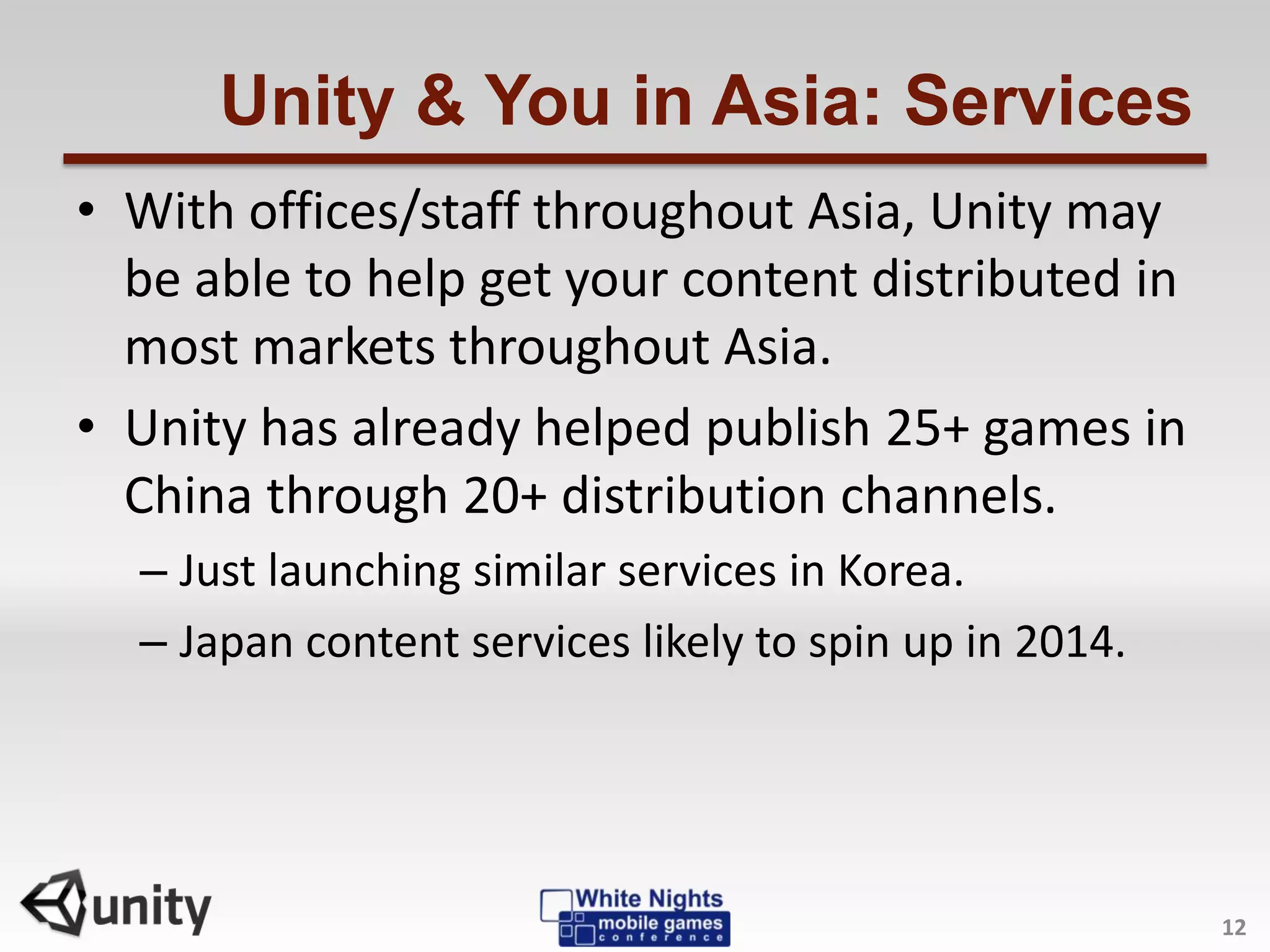 Unity & You in Asia: Services
• With offices/staff throughout Asia, Unity may
be able to help get your content distributed in
most markets throughout Asia.
• Unity has already helped publish 25+ games in
China through 20+ distribution channels.
– Just launching similar services in Korea.
– Japan content services likely to spin up in 2014.
12
 