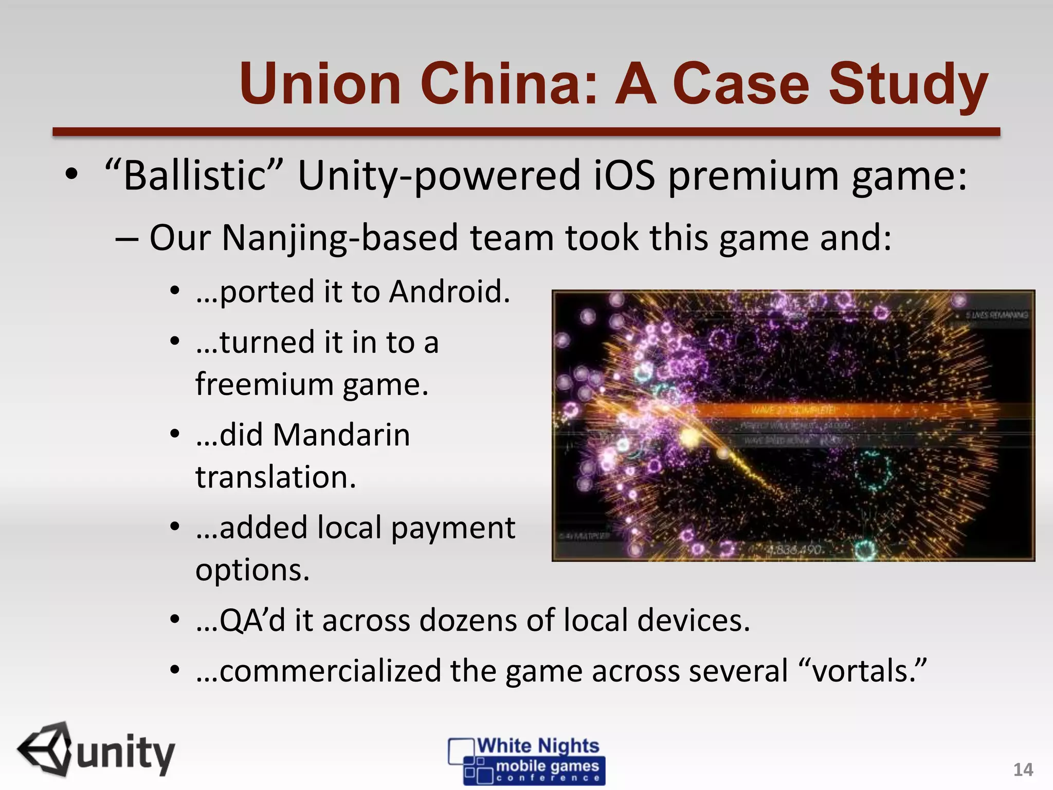 Union China: A Case Study
14
• “Ballistic” Unity-powered iOS premium game:
– Our Nanjing-based team took this game and:
• …ported it to Android.
• …turned it in to a
freemium game.
• …did Mandarin
translation.
• …added local payment
options.
• …QA’d it across dozens of local devices.
• …commercialized the game across several “vortals.”
 