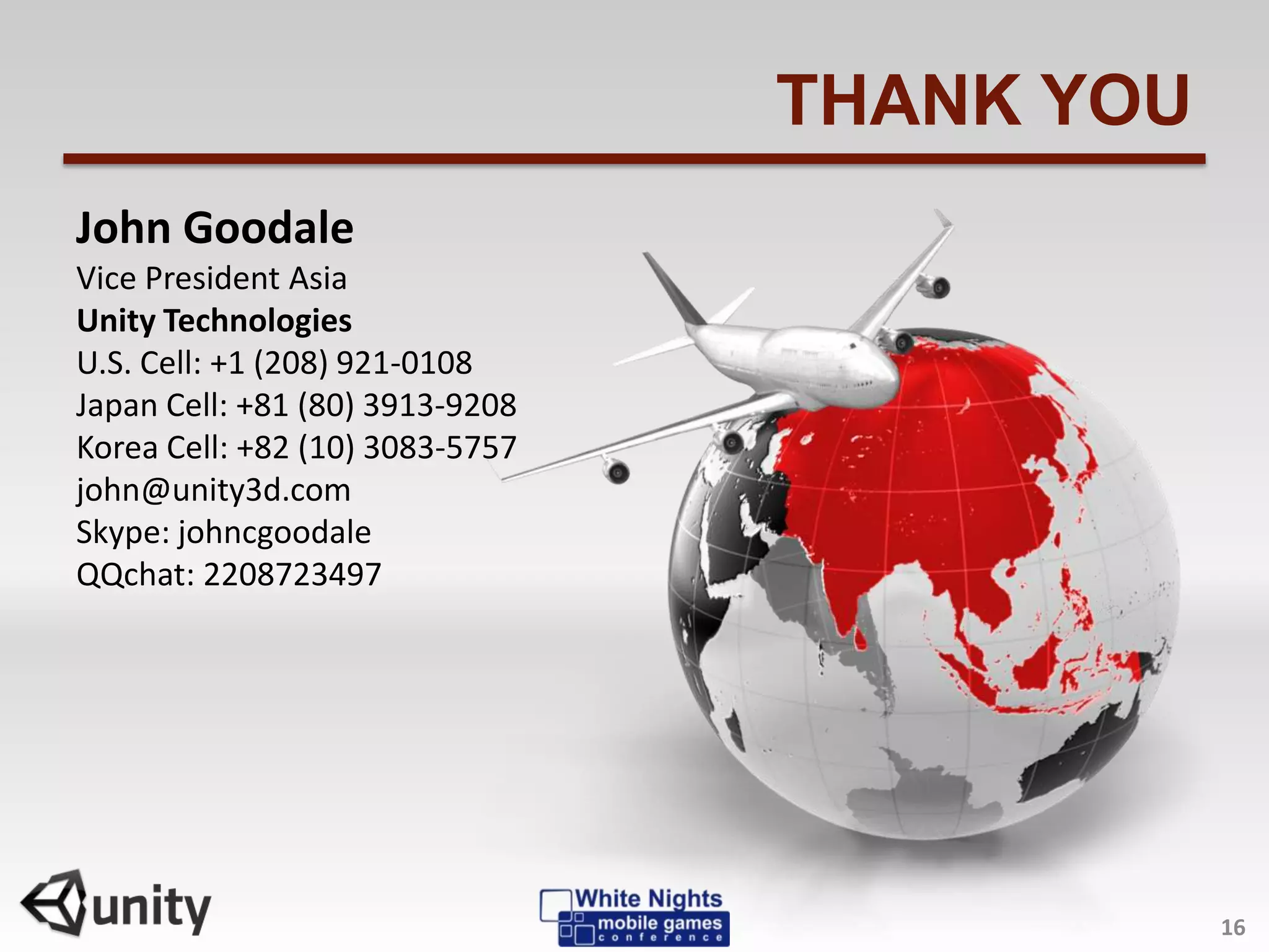 THANK YOU
John Goodale
Vice President Asia
Unity Technologies
U.S. Cell: +1 (208) 921-0108
Japan Cell: +81 (80) 3913-9208
Korea Cell: +82 (10) 3083-5757
john@unity3d.com
Skype: johncgoodale
QQchat: 2208723497
16
 