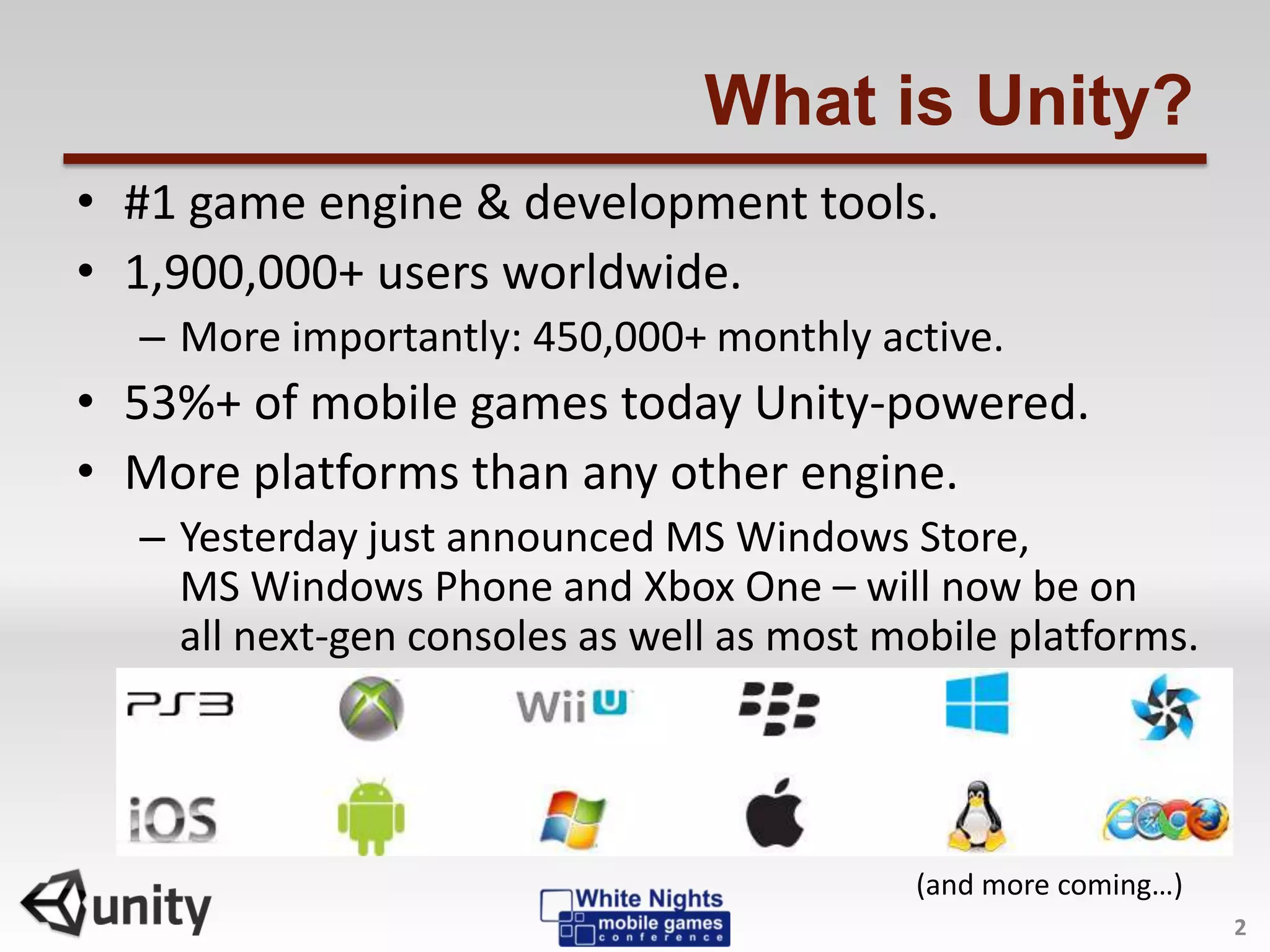 What is Unity?
• #1 game engine & development tools.
• 1,900,000+ users worldwide.
– More importantly: 450,000+ monthly active.
• 53%+ of mobile games today Unity-powered.
• More platforms than any other engine.
– Yesterday just announced MS Windows Store,
MS Windows Phone and Xbox One – will now be on
all next-gen consoles as well as most mobile platforms.
2
(and more coming…)
 