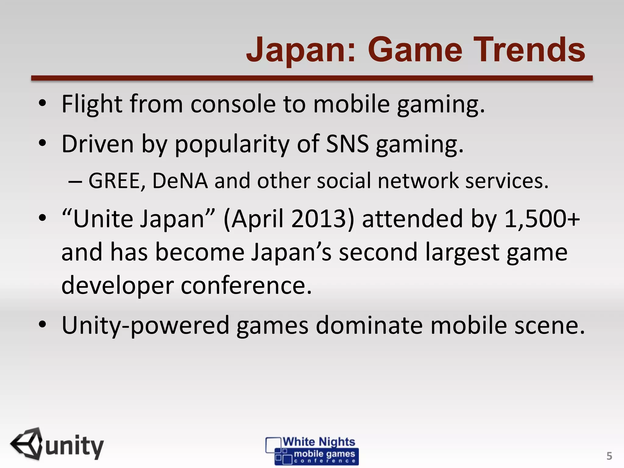 Japan: Game Trends
• Flight from console to mobile gaming.
• Driven by popularity of SNS gaming.
– GREE, DeNA and other social network services.
• “Unite Japan” (April 2013) attended by 1,500+
and has become Japan’s second largest game
developer conference.
• Unity-powered games dominate mobile scene.
5
 