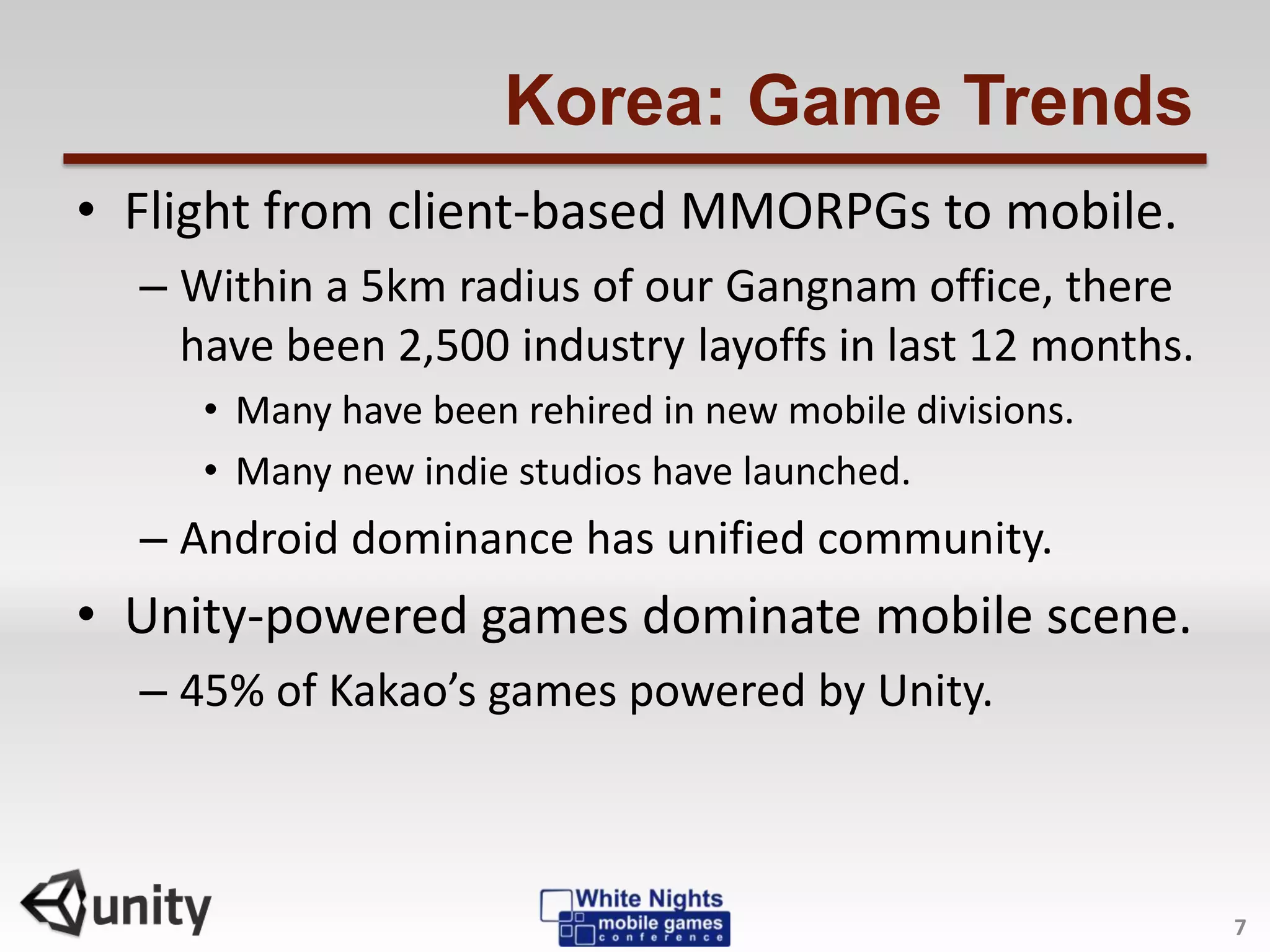 Korea: Game Trends
• Flight from client-based MMORPGs to mobile.
– Within a 5km radius of our Gangnam office, there
have been 2,500 industry layoffs in last 12 months.
• Many have been rehired in new mobile divisions.
• Many new indie studios have launched.
– Android dominance has unified community.
• Unity-powered games dominate mobile scene.
– 45% of Kakao’s games powered by Unity.
7
 