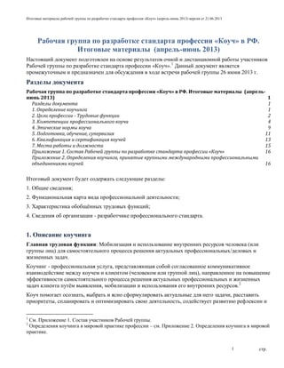 Итоговые материалы рабочей группы по разработке стандарта профессии «Коуч» (апрель-июнь 2013) версия от 21.06.2013
стр.1
Рабочая группа по разработке стандарта профессии «Коуч» в РФ.
Итоговые материалы (апрель-июнь 2013)
Настоящий документ подготовлен на основе результатов очной и дистанционной работы участников
Рабочей группы по разработке стандарта профессии «Коуч».1
Данный документ является
промежуточным и предназначен для обсуждения в ходе встречи рабочей группы 26 июня 2013 г.
Разделы документа
Рабочая группа по разработке стандарта профессии «Коуч» в РФ. Итоговые материалы (апрель-
июнь 2013) 1
Разделы документа 1
1. Определение коучинга 1
2. Цели профессии - Трудовые функции 2
3. Компетенции профессионального коуча 4
4. Этические нормы коуча 9
5. Подготовка, обучение, супервизия 11
6. Квалификация и сертификация коучей 13
7. Места работы и должности 15
Приложение 1. Состав Рабочей группы по разработке стандарта профессии «Коуч» 16
Приложение 2. Определения коучинга, принятые крупными международными профессиональными
объединениями коучей 16
Итоговый документ будет содержать следующие разделы:
1. Общие сведения;
2. Функциональная карта вида профессиональной деятельности;
3. Характеристика обобщѐнных трудовых функций;
4. Сведения об организации - разработчике профессионального стандарта.
1. Описание коучинга
Главная трудовая функция: Мобилизация и использование внутренних ресурсов человека (или
группы лиц) для самостоятельного процесса решения актуальных профессиональных/деловых и
жизненных задач.
Коучинг - профессиональная услуга, представляющая собой согласованное коммуникативное
взаимодействие между коучем и клиентом (человеком или группой лиц), направленное на повышение
эффективности самостоятельного процесса решения актуальных профессиональных и жизненных
задач клиента путѐм выявления, мобилизации и использования его внутренних ресурсов.2
Коуч помогает осознать, выбрать и ясно сформулировать актуальные для него задачи, расставить
приоритеты, спланировать и оптимизировать свою деятельность, содействует развитию рефлексии и
1
См. Приложение 1. Состав участников Рабочей группы.
2
Определения коучинга в мировой практике профессии – см. Приложение 2. Определения коучинга в мировой
практике.
 