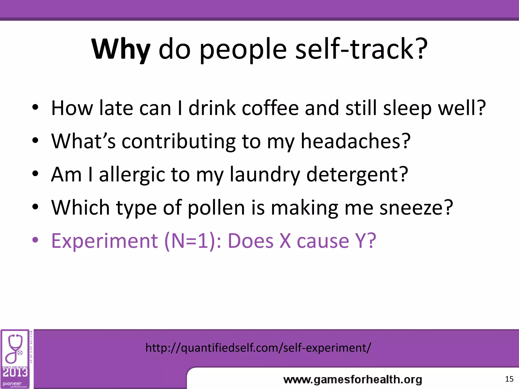 Why do people self-track?
• How late can I drink coffee and still sleep well?
• What’s contributing to my headaches?
• Am I allergic to my laundry detergent?
• Which type of pollen is making me sneeze?
• Experiment (N=1): Does X cause Y?
15
http://quantifiedself.com/self-experiment/
 