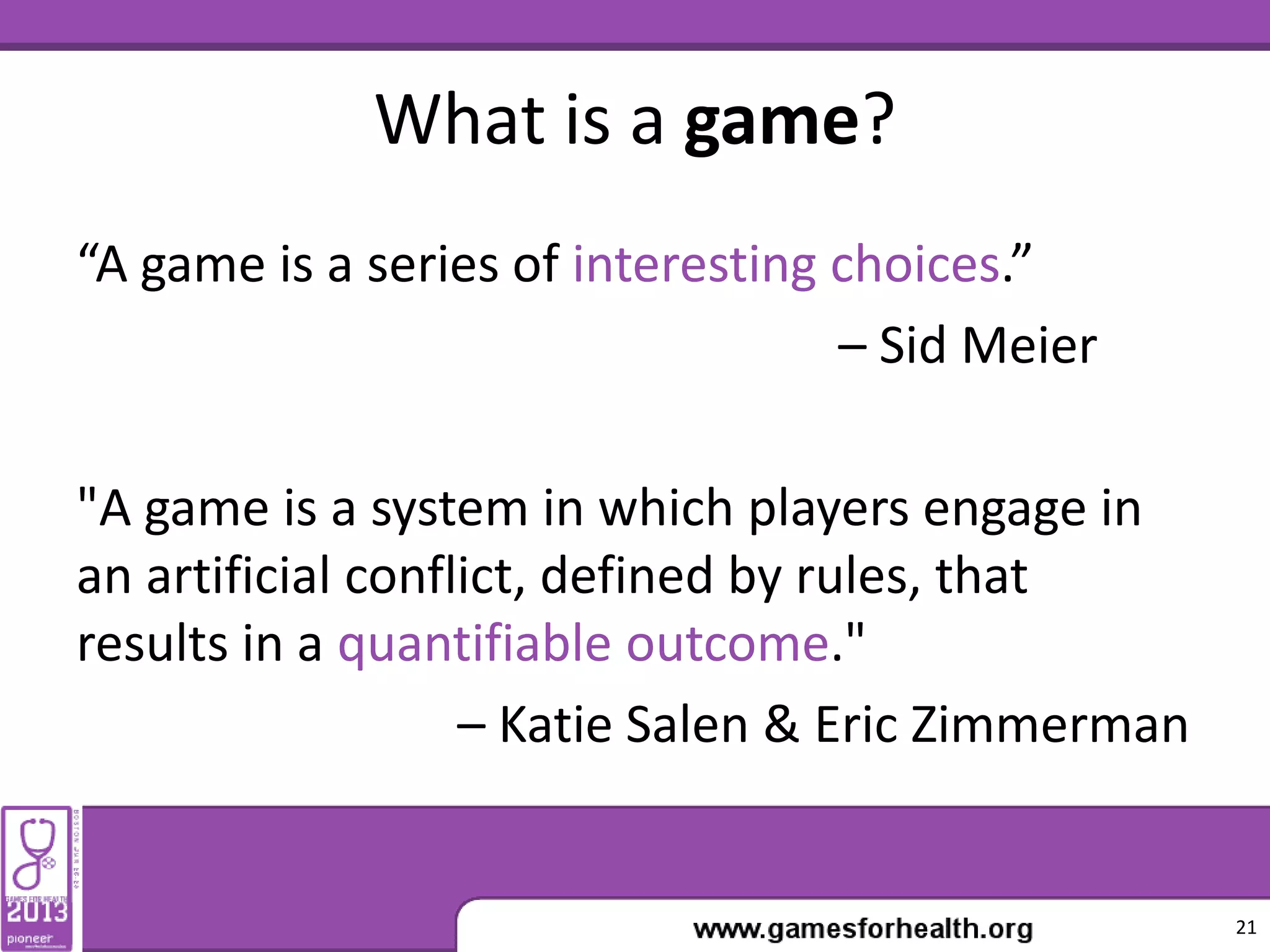 What is a game?
“A game is a series of interesting choices.”
– Sid Meier
"A game is a system in which players engage in
an artificial conflict, defined by rules, that
results in a quantifiable outcome."
– Katie Salen & Eric Zimmerman
21
 