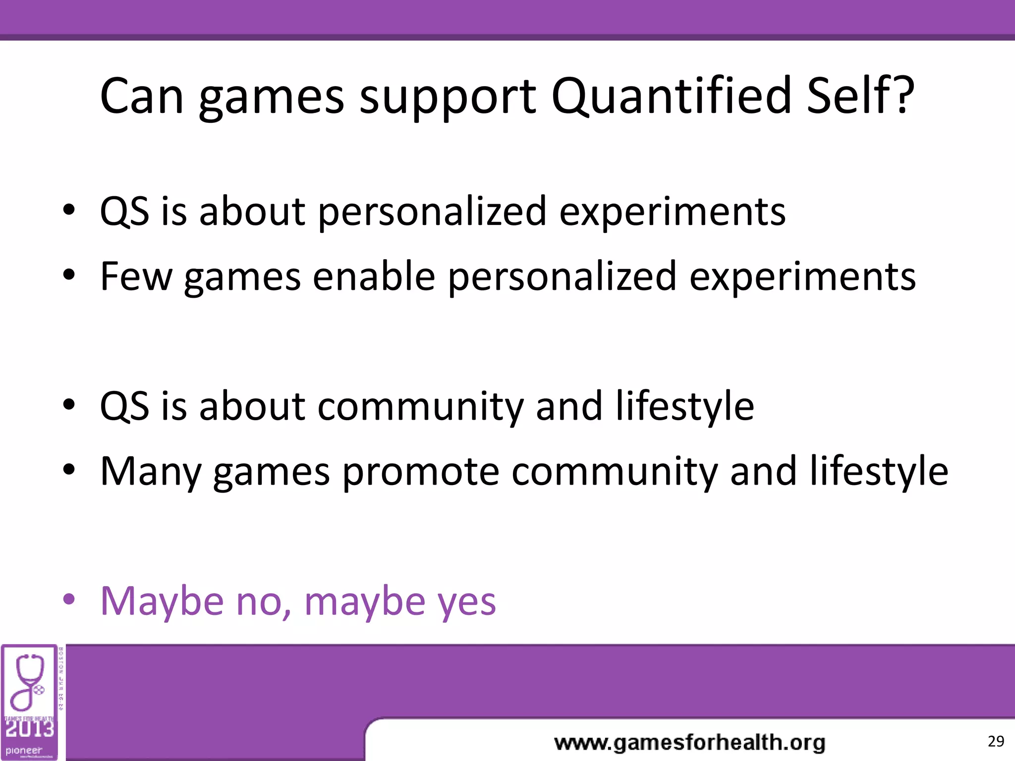 Can games support Quantified Self?
• QS is about personalized experiments
• Few games enable personalized experiments
• QS is about community and lifestyle
• Many games promote community and lifestyle
• Maybe no, maybe yes
29
 