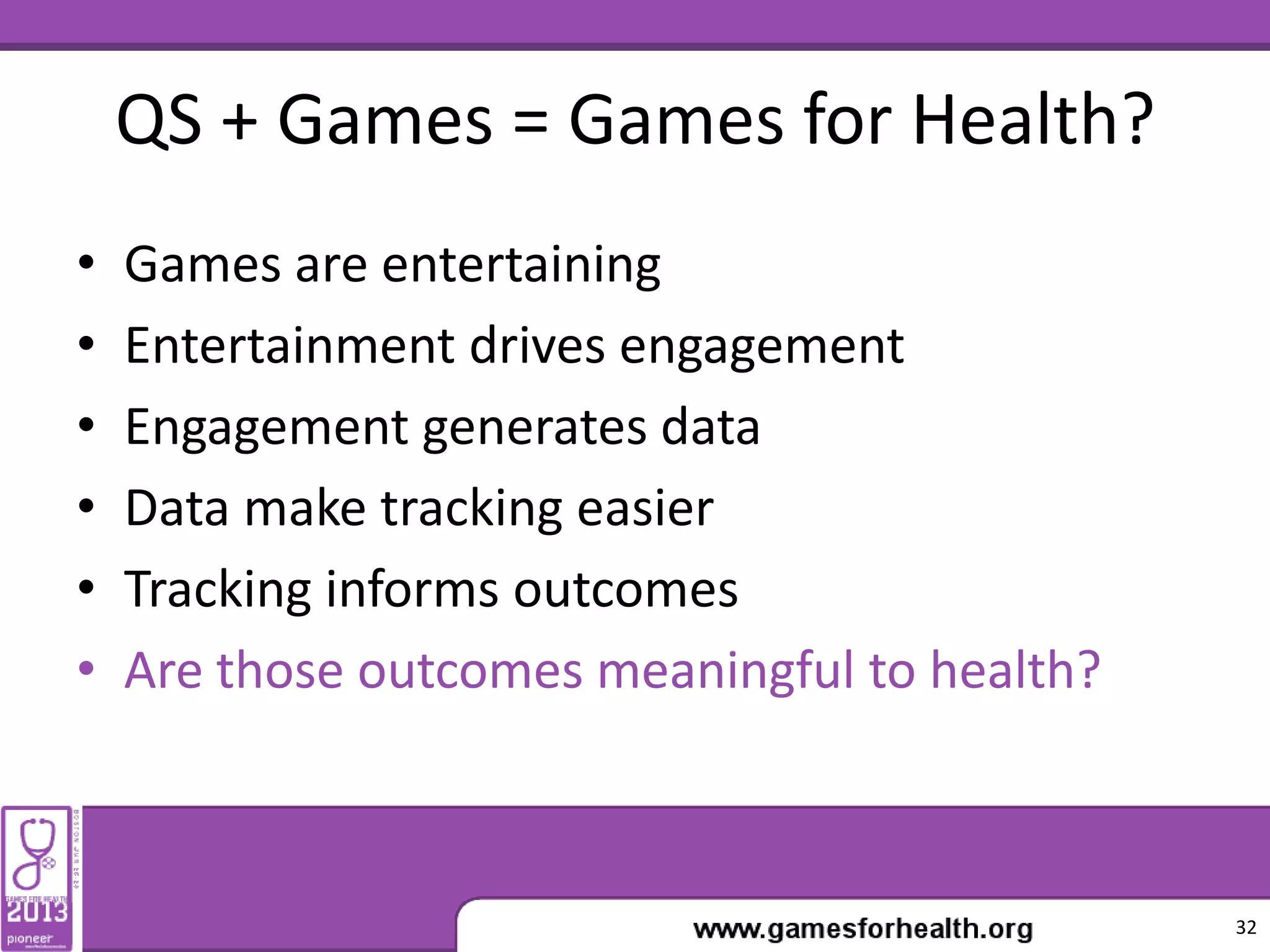QS + Games = Games for Health?
• Games are entertaining
• Entertainment drives engagement
• Engagement generates data
• Data make tracking easier
• Tracking informs outcomes
• Are those outcomes meaningful to health?
32
 