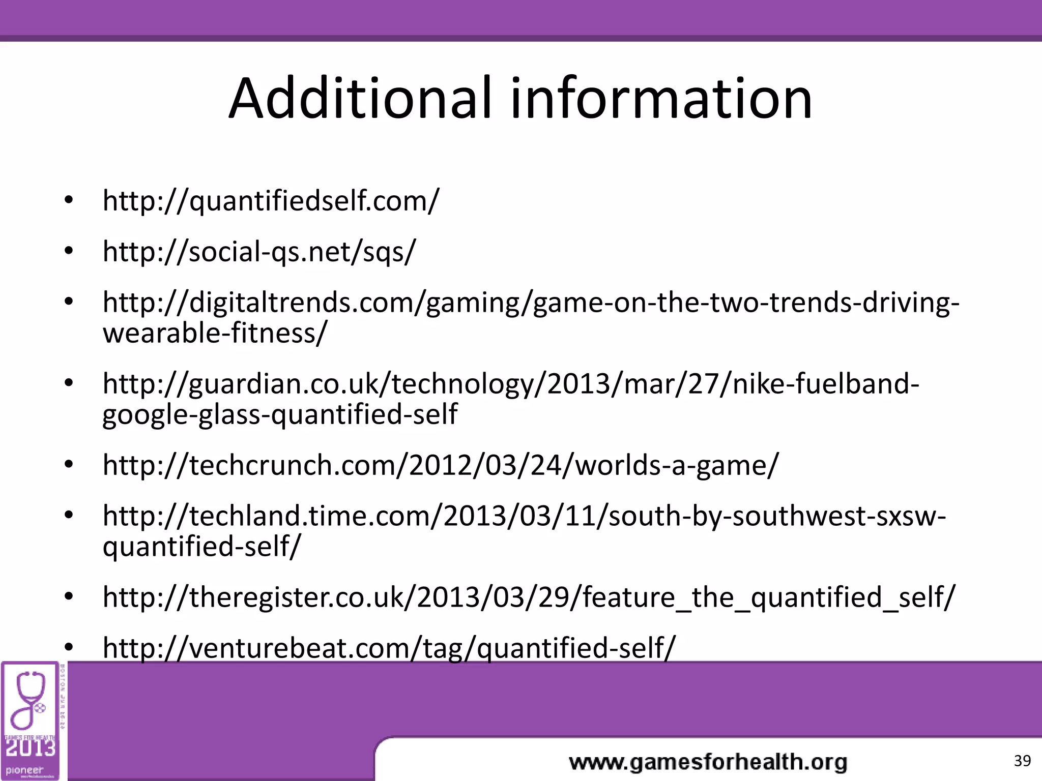 Additional information
• http://quantifiedself.com/
• http://social-qs.net/sqs/
• http://digitaltrends.com/gaming/game-on-the-two-trends-driving-
wearable-fitness/
• http://guardian.co.uk/technology/2013/mar/27/nike-fuelband-
google-glass-quantified-self
• http://techcrunch.com/2012/03/24/worlds-a-game/
• http://techland.time.com/2013/03/11/south-by-southwest-sxsw-
quantified-self/
• http://theregister.co.uk/2013/03/29/feature_the_quantified_self/
• http://venturebeat.com/tag/quantified-self/
39
 