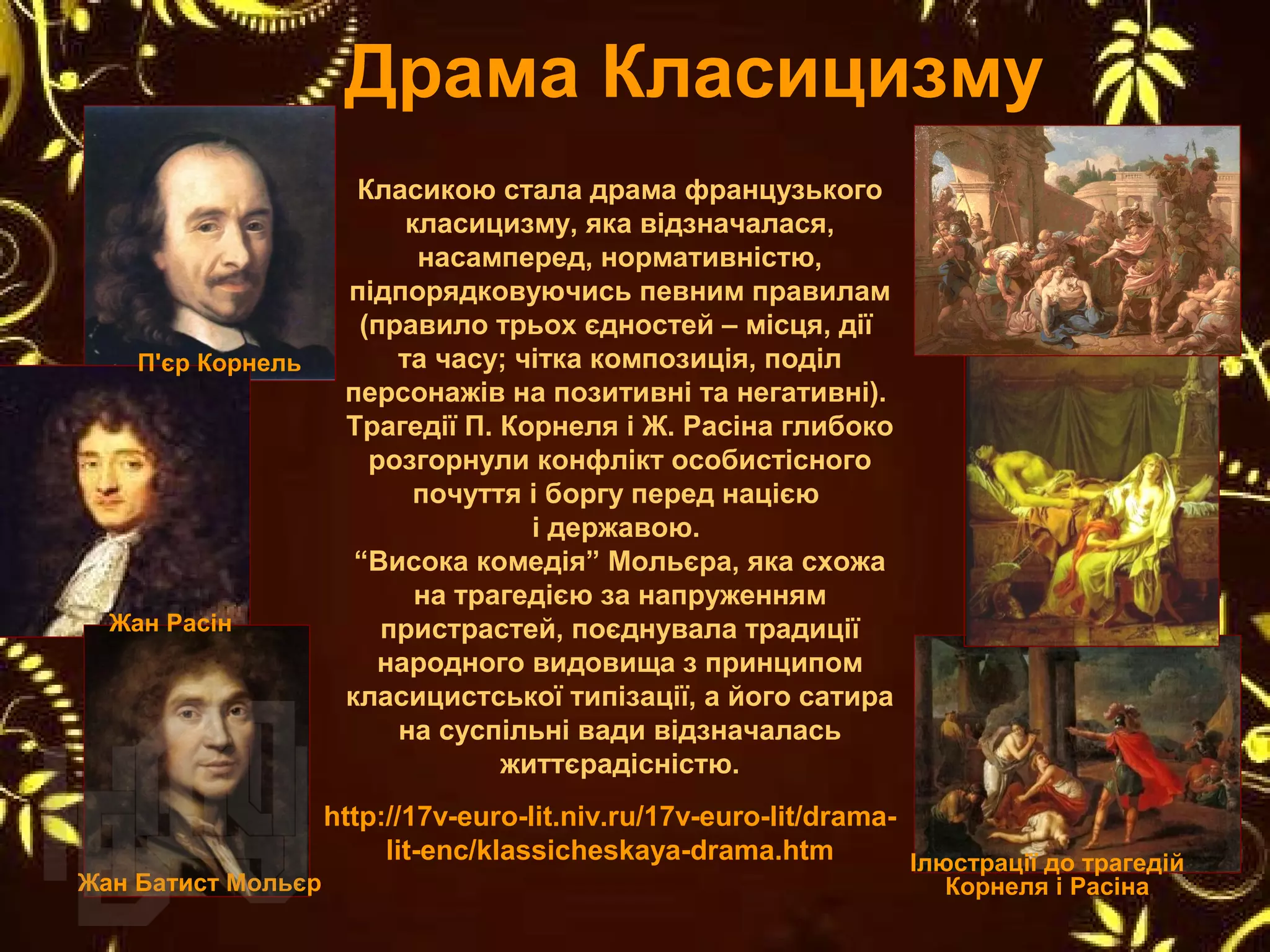 Класикою стала драма французького
класицизму, яка відзначалася,
насамперед, нормативністю,
підпорядковуючись певним правилам
(правило трьох єдностей – місця, дії
та часу; чітка композиція, поділ
персонажів на позитивні та негативні).
Трагедії П. Корнеля і Ж. Расіна глибоко
розгорнули конфлікт особистісного
почуття і боргу перед нацією
і державою.
“Висока комедія” Мольєра, яка схожа
на трагедією за напруженням
пристрастей, поєднувала традиції
народного видовища з принципом
класицистської типізації, а його сатира
на суспільні вади відзначалась
життєрадісністю.
Драма Класицизму
http://17v-euro-lit.niv.ru/17v-euro-lit/drama-
lit-enc/klassicheskaya-drama.htm
П'єр Корнель
Жан Расін
Жан Батист Мольєр
Ілюстрації до трагедій
Корнеля і Расіна
 