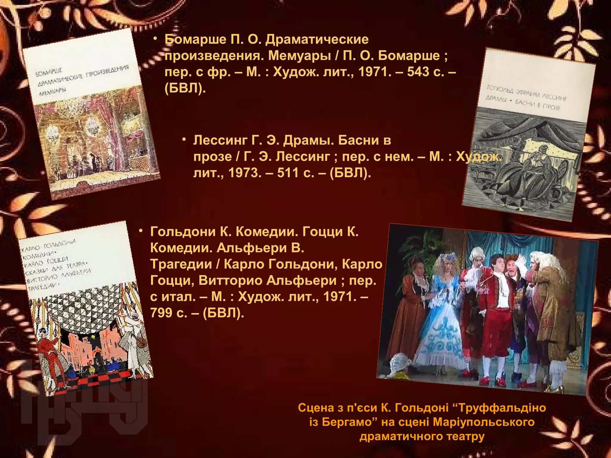 • Бомарше П. О. Драматические 
произведения. Мемуары / П. О. Бомарше ; 
пер. с фр. – М. : Худож. лит., 1971. – 543 с. – 
(БВЛ).
Сцена з п'єси К. Гольдоні “Труффальдіно 
із Бергамо” на сцені Маріупольського 
драматичного театру
• Гольдони К. Комедии. Гоцци К. 
Комедии. Альфьери В. 
Трагедии / Карло Гольдони, Карло 
Гоцци, Витторио Альфьери ; пер.
с итал. – М. : Худож. лит., 1971. – 
799 с. – (БВЛ).
• Лессинг Г. Э. Драмы. Басни в 
прозе / Г. Э. Лессинг ; пер. с нем. – М. : Худож.
лит., 1973. – 511 с. – (БВЛ).
 