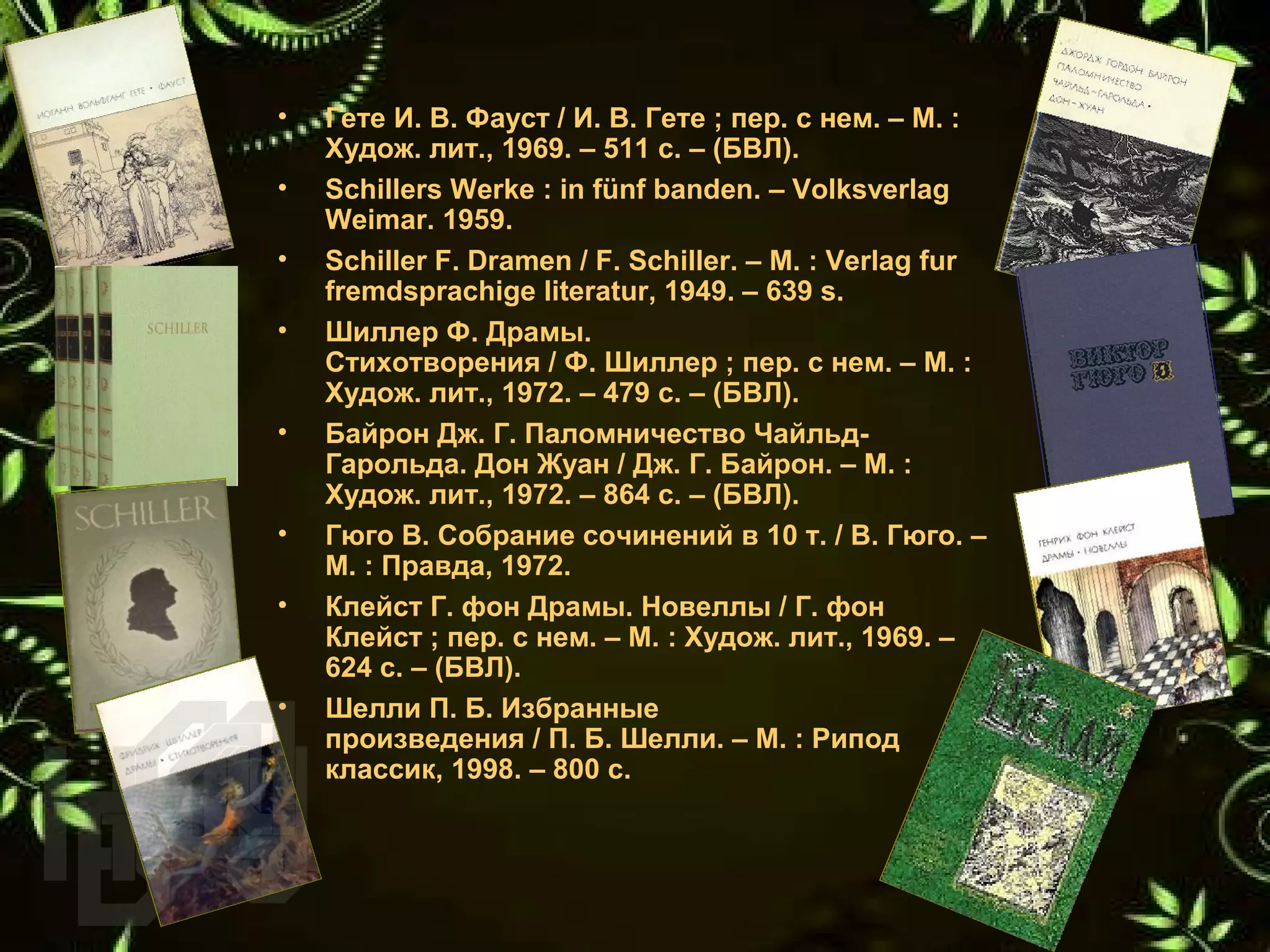 • Гете И. В. Фауст / И. В. Гете ; пер. с нем. – М. : 
Худож. лит., 1969. – 511 с. – (БВЛ).
• Schillers Werke : in fünf banden. – Volksverlag 
Weimar. 1959.
• Schiller F. Dramen / F. Schiller. – M. : Verlag fur 
fremdsprachige literatur, 1949. – 639 s.
• Шиллер Ф. Драмы. 
Стихотворения / Ф. Шиллер ; пер. с нем. – М. : 
Худож. лит., 1972. – 479 с. – (БВЛ).
• Байрон Дж. Г. Паломничество Чайльд-
Гарольда. Дон Жуан / Дж. Г. Байрон. – М. : 
Худож. лит., 1972. – 864 с. – (БВЛ).
• Гюго В. Собрание сочинений в 10 т. / В. Гюго. – 
М. : Правда, 1972.
• Клейст Г. фон Драмы. Новеллы / Г. фон 
Клейст ; пер. с нем. – М. : Худож. лит., 1969. – 
624 с. – (БВЛ).
• Шелли П. Б. Избранные 
произведения / П. Б. Шелли. – М. : Рипод 
классик, 1998. – 800 с.
 