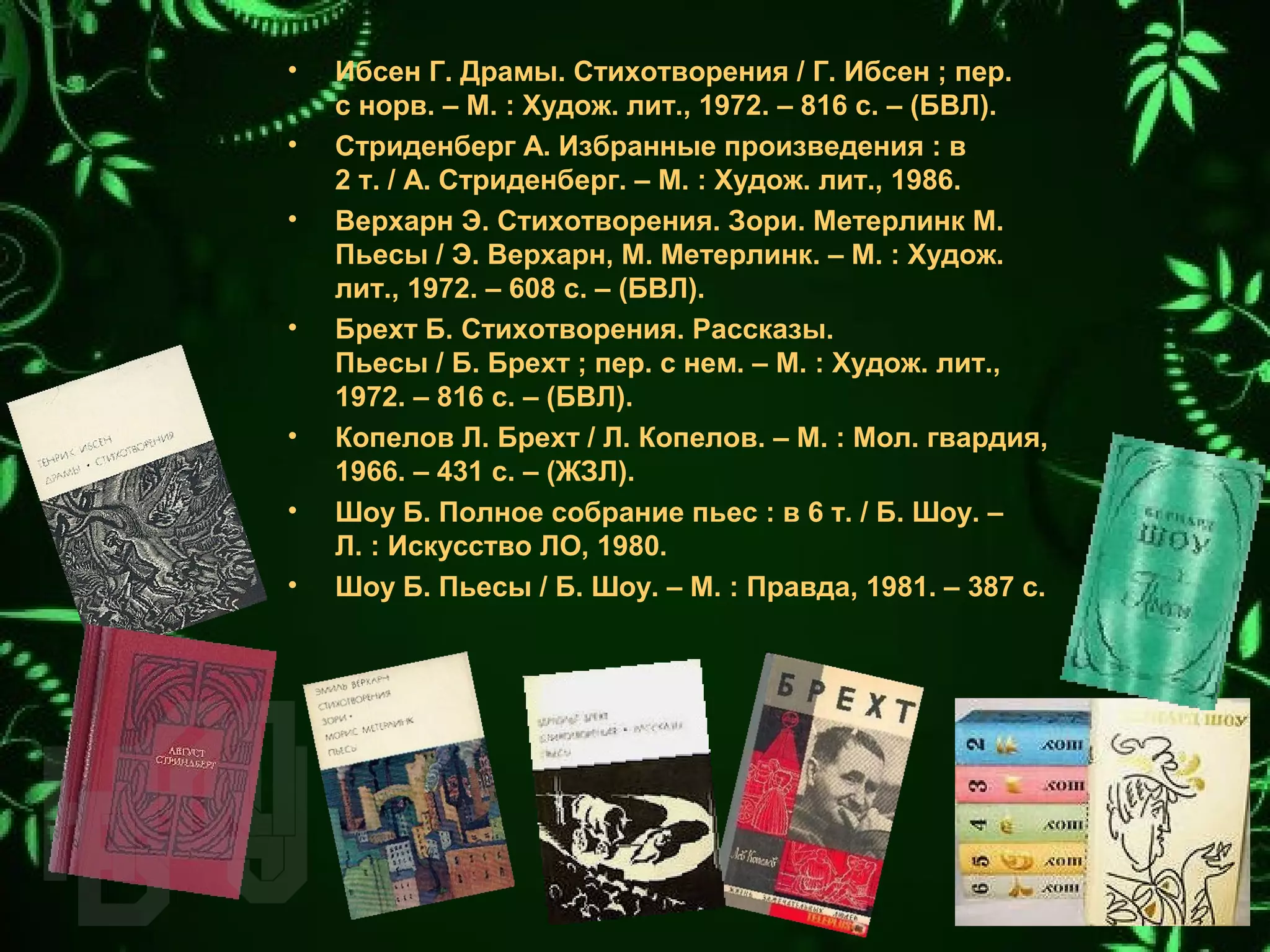 • Ибсен Г. Драмы. Стихотворения / Г. Ибсен ; пер.
с норв. – М. : Худож. лит., 1972. – 816 с. – (БВЛ).
• Стриденберг А. Избранные произведения : в
2 т. / А. Стриденберг. – М. : Худож. лит., 1986.
• Верхарн Э. Стихотворения. Зори. Метерлинк М.
Пьесы / Э. Верхарн, М. Метерлинк. – М. : Худож.
лит., 1972. – 608 с. – (БВЛ).
• Брехт Б. Стихотворения. Рассказы.
Пьесы / Б. Брехт ; пер. с нем. – М. : Худож. лит.,
1972. – 816 с. – (БВЛ).
• Копелов Л. Брехт / Л. Копелов. – М. : Мол. гвардия,
1966. – 431 с. – (ЖЗЛ).
• Шоу Б. Полное собрание пьес : в 6 т. / Б. Шоу. –
Л. : Искусство ЛО, 1980.
• Шоу Б. Пьесы / Б. Шоу. – М. : Правда, 1981. – 387 с.
 