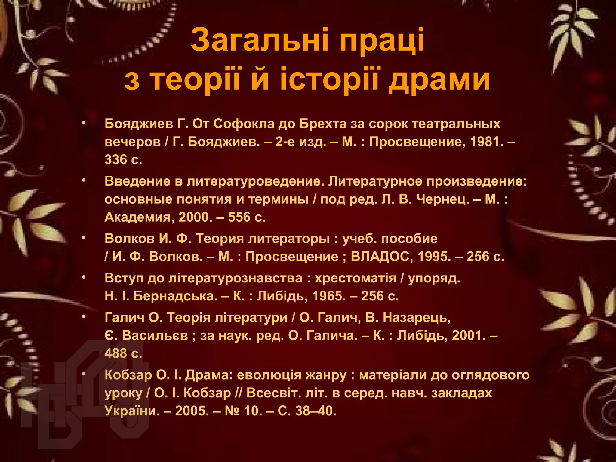 Загальні праці
з теорії й історії драми
• Бояджиев Г. От Софокла до Брехта за сорок театральных
вечеров / Г. Бояджиев. – 2-е изд. – М. : Просвещение, 1981. –
336 с.
• Введение в литературоведение. Литературное произведение:
основные понятия и термины / под ред. Л. В. Чернец. – М. :
Академия, 2000. – 556 с.
• Волков И. Ф. Теория литераторы : учеб. пособие
/ И. Ф. Волков. – М. : Просвещение ; ВЛАДОС, 1995. – 256 с.
• Вступ до літературознавства : хрестоматія / упоряд.
Н. І. Бернадська. – К. : Либідь, 1965. – 256 с.
• Галич О. Теорія літератури / О. Галич, В. Назарець,
Є. Васильєв ; за наук. ред. О. Галича. – К. : Либідь, 2001. –
488 с.
• Кобзар О. І. Драма: еволюція жанру : матеріали до оглядового
уроку / О. І. Кобзар // Всесвіт. літ. в серед. навч. закладах
України. – 2005. – № 10. – С. 38–40.
 