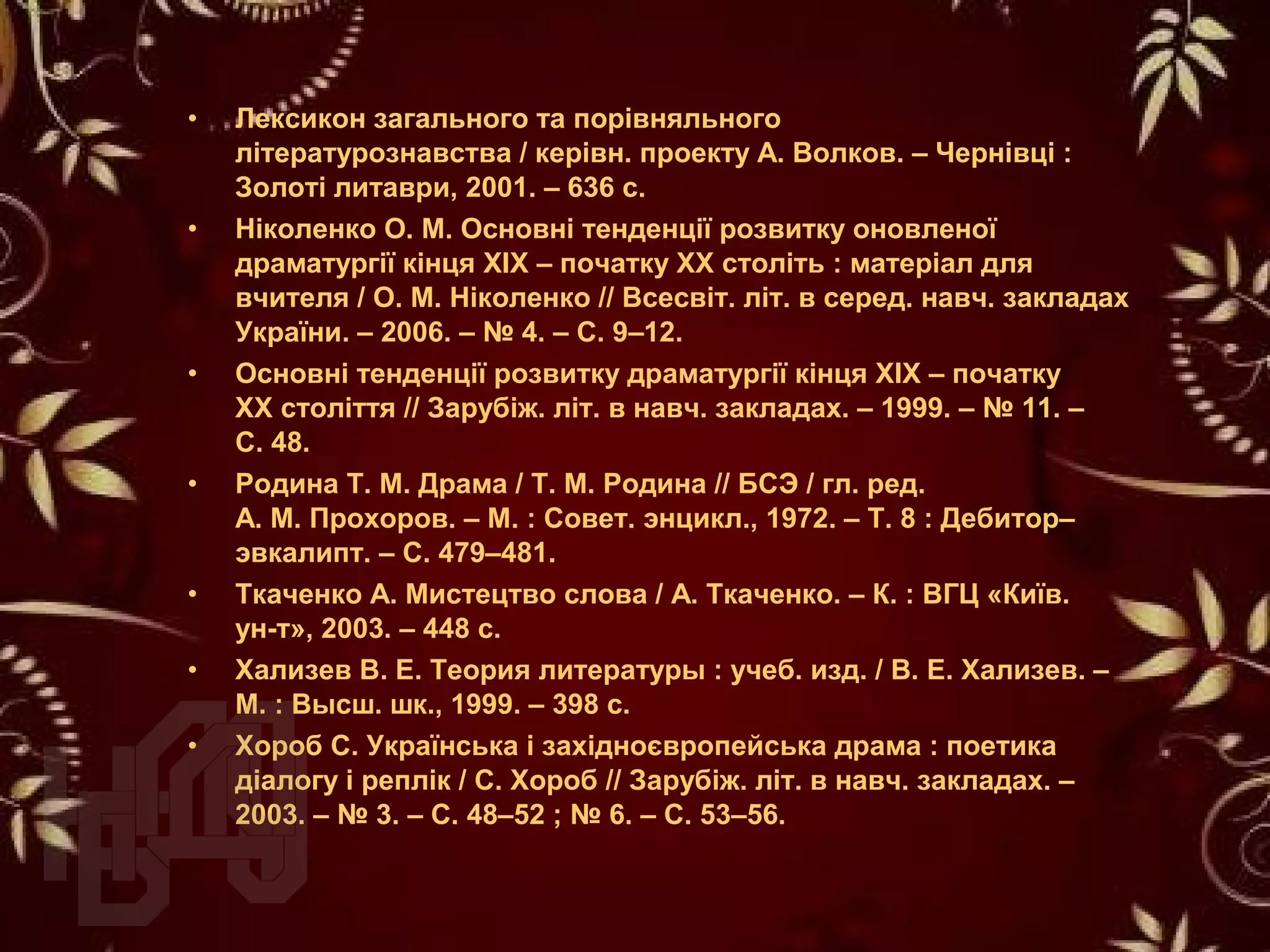 • Лексикон загального та порівняльного
літературознавства / керівн. проекту А. Волков. – Чернівці :
Золоті литаври, 2001. – 636 с.
• Ніколенко О. М. Основні тенденції розвитку оновленої
драматургії кінця XIX – початку XX століть : матеріал для
вчителя / О. М. Ніколенко // Всесвіт. літ. в серед. навч. закладах
України. – 2006. – № 4. – С. 9–12.
• Основні тенденції розвитку драматургії кінця ХІХ – початку
ХХ століття // Зарубіж. літ. в навч. закладах. – 1999. – № 11. –
С. 48.
• Родина Т. М. Драма / Т. М. Родина // БСЭ / гл. ред.
А. М. Прохоров. – М. : Совет. энцикл., 1972. – Т. 8 : Дебитор–
эвкалипт. – С. 479–481.
• Ткаченко А. Мистецтво слова / А. Ткаченко. – К. : ВГЦ «Київ.
ун-т», 2003. – 448 с.
• Хализев В. Е. Теория литературы : учеб. изд. / В. Е. Хализев. –
М. : Высш. шк., 1999. – 398 с.
• Хороб С. Українська і західноєвропейська драма : поетика
діалогу і реплік / С. Хороб // Зарубіж. літ. в навч. закладах. –
2003. – № 3. – С. 48–52 ; № 6. – С. 53–56.
 