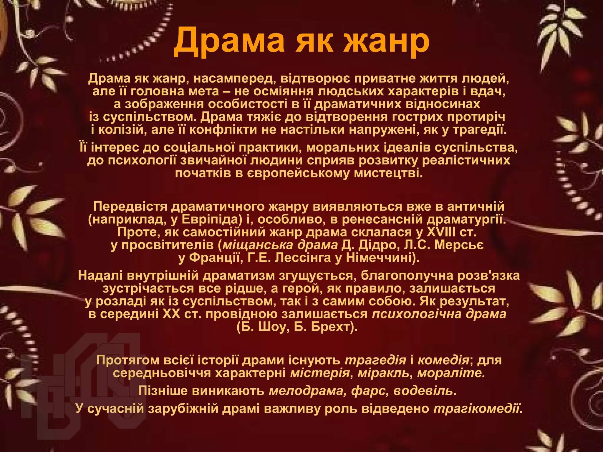 Драма як жанр
Драма як жанр, насамперед, відтворює приватне життя людей,
але її головна мета – не осміяння людських характерів і вдач,
а зображення особистості в її драматичних відносинах
із суспільством. Драма тяжіє до відтворення гострих протиріч
і колізій, але її конфлікти не настільки напружені, як у трагедії.
Її інтерес до соціальної практики, моральних ідеалів суспільства,
до психології звичайної людини сприяв розвитку реалістичних
початків в європейському мистецтві.
Передвістя драматичного жанру виявляються вже в античній
(наприклад, у Евріпіда) і, особливо, в ренесансній драматургії.
Проте, як самостійний жанр драма склалася у ХVIII ст.
у просвітителів (міщанська драма Д. Дідро, Л.С. Мерсьє
у Франції, Г.Е. Лессінга у Німеччині).
Надалі внутрішній драматизм згущується, благополучна розв'язка
зустрічається все рідше, а герой, як правило, залишається
у розладі як із суспільством, так і з самим собою. Як результат,
в середині ХХ ст. провідною залишається психологічна драма
(Б. Шоу, Б. Брехт).
Протягом всієї історії драми існують трагедія і комедія; для
середньовіччя характерні містерія, міракль, мораліте.
Пізніше виникають мелодрама, фарс, водевіль.
У сучасній зарубіжній драмі важливу роль відведено трагікомедії.
 