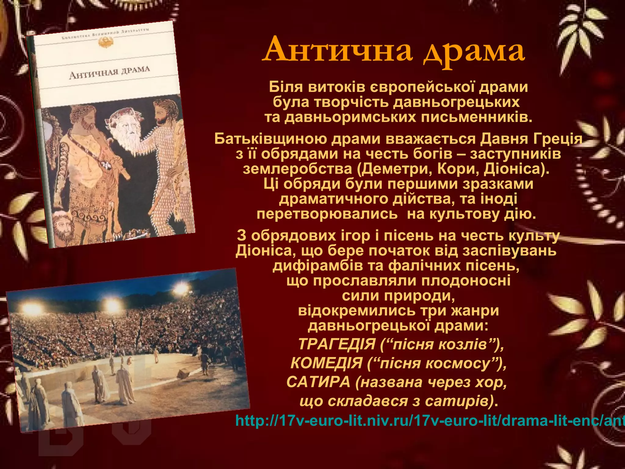 Антична драма
Біля витоків європейської драми
була творчість давньогрецьких
та давньоримських письменників.
Батьківщиною драми вважається Давня Греція
з її обрядами на честь богів – заступників
землеробства (Деметри, Кори, Діоніса).
Ці обряди були першими зразками
драматичного дійства, та іноді
перетворювались на культову дію.
З обрядових ігор і пісень на честь культу
Діоніса, що бере початок від заспівувань
дифірамбів та фалічних пісень,
що прославляли плодоносні
сили природи,
відокремились три жанри
давньогрецької драми:
ТРАГЕДІЯ (“пісня козлів”),
КОМЕДІЯ (“пісня космосу”),
САТИРА (названа через хор,
що складався з сатирів).
http://17v-euro-lit.niv.ru/17v-euro-lit/drama-lit-enc/ant
 