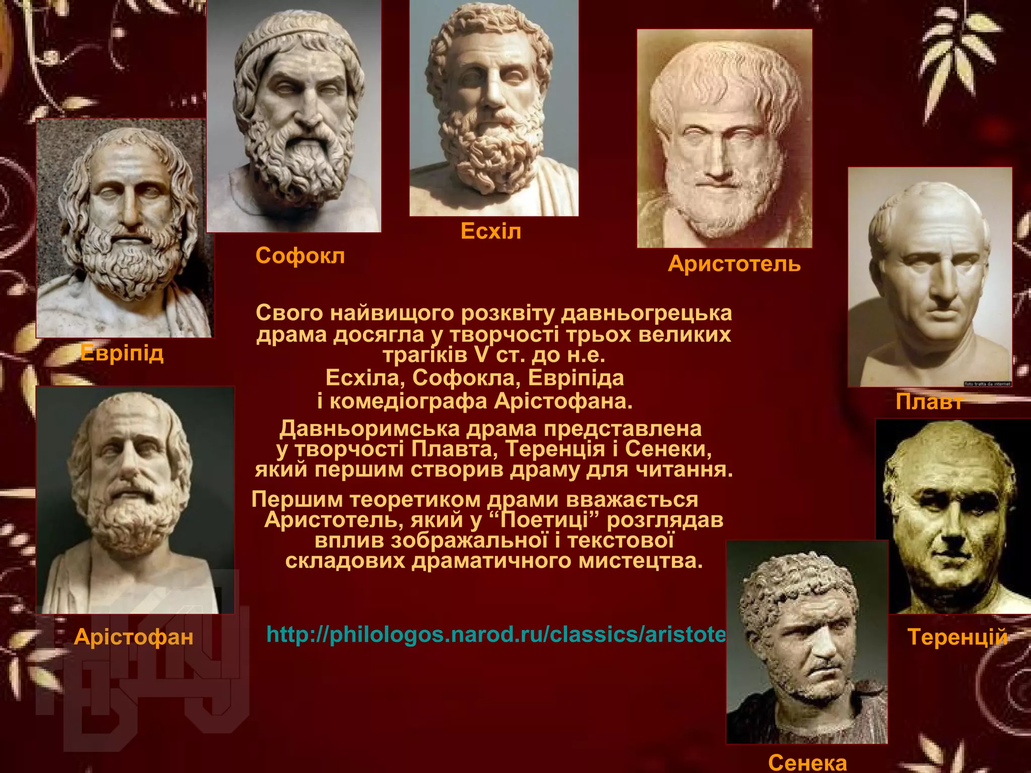 Свого найвищого розквіту давньогрецька
драма досягла у творчості трьох великих
трагіків V ст. до н.е.
Есхіла, Софокла, Евріпіда
і комедіографа Арістофана.
Давньоримська драма представлена
у творчості Плавта, Теренція і Сенеки,
який першим створив драму для читання.
Першим теоретиком драми вважається
Аристотель, який у “Поетиці” розглядав
вплив зображальної і текстової
складових драматичного мистецтва.
Есхіл
Арістофан
Софокл
Евріпід
Теренцій
Плавт
http://philologos.narod.ru/classics/aristotel_poe.htm
Аристотель
Сенека
 