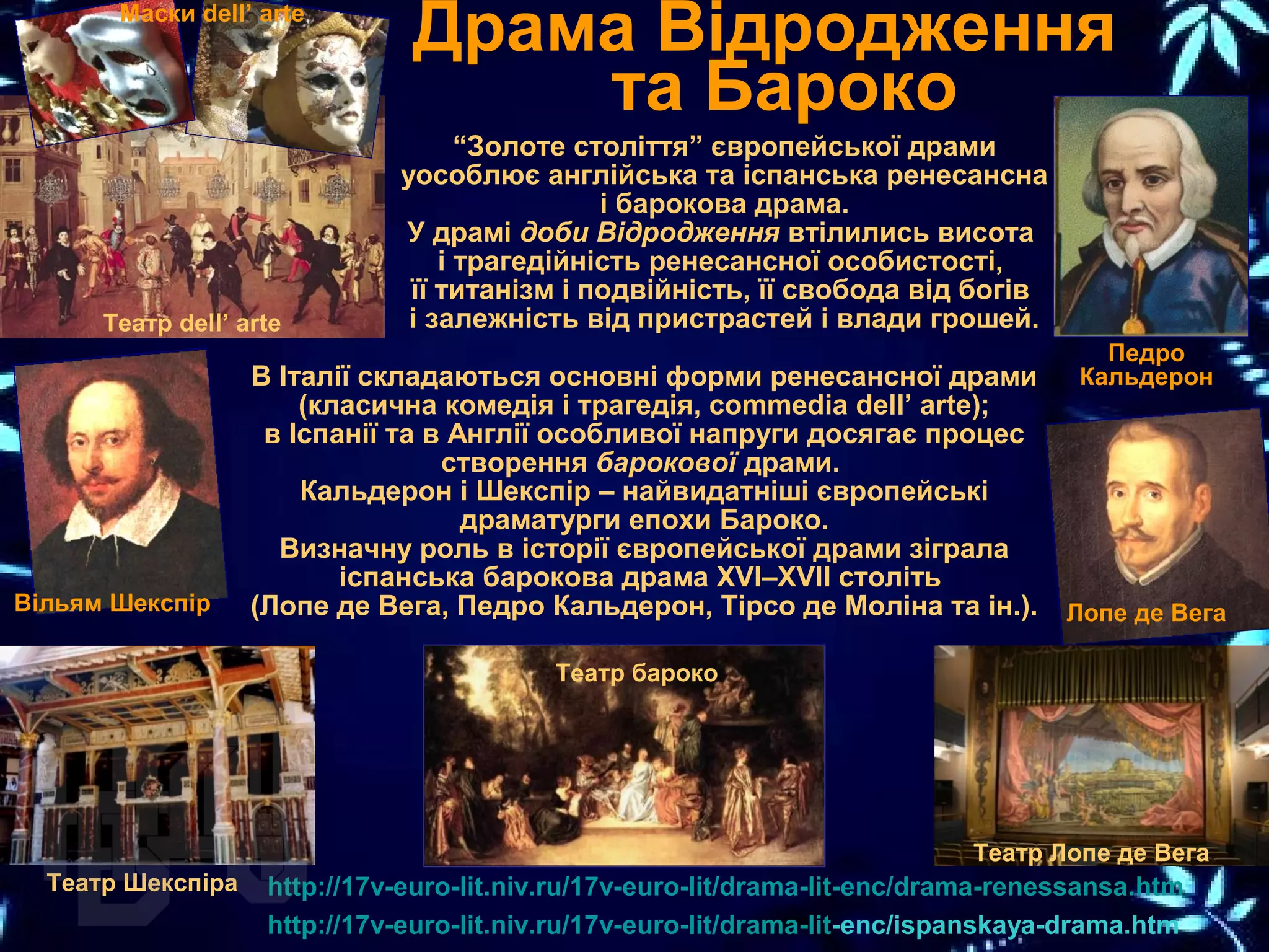 Драма Відродження
та Бароко
“Золоте століття” європейської драми
уособлює англійська та іспанська ренесансна
і барокова драма.
У драмі доби Відродження втілились висота
і трагедійність ренесансної особистості,
її титанізм і подвійність, її свобода від богів
і залежність від пристрастей і влади грошей.
http://17v-euro-lit.niv.ru/17v-euro-lit/drama-lit-enc/drama-renessansa.htm
http://17v-euro-lit.niv.ru/17v-euro-lit/drama-lit-enc/ispanskaya-drama.htm
В Італії складаються основні форми ренесансної драми
(класична комедія і трагедія, commedia dell’ arte);
в Іспанії та в Англії особливої напруги досягає процес
створення барокової драми.
Кальдерон і Шекспір – найвидатніші європейські
драматурги епохи Бароко.
Визначну роль в історії європейської драми зіграла
іспанська барокова драма XVI–XVII століть
(Лопе де Вега, Педро Кальдерон, Тірсо де Моліна та ін.).
Педро
Кальдерон
Лопе де Вега
Театр Лопе де Вега
Театр бароко
Театр Шекспіра
Театр dell’ arte
Маски dell’ arte
Вільям Шекспір
 