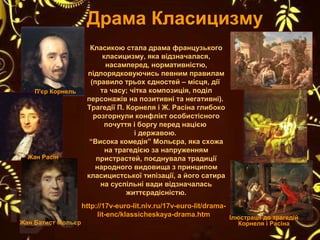 Класикою стала драма французького
класицизму, яка відзначалася,
насамперед, нормативністю,
підпорядковуючись певним правилам
(правило трьох єдностей – місця, дії
та часу; чітка композиція, поділ
персонажів на позитивні та негативні).
Трагедії П. Корнеля і Ж. Расіна глибоко
розгорнули конфлікт особистісного
почуття і боргу перед нацією
і державою.
“Висока комедія” Мольєра, яка схожа
на трагедією за напруженням
пристрастей, поєднувала традиції
народного видовища з принципом
класицистської типізації, а його сатира
на суспільні вади відзначалась
життєрадісністю.
Драма Класицизму
http://17v-euro-lit.niv.ru/17v-euro-lit/drama-
lit-enc/klassicheskaya-drama.htm
П'єр Корнель
Жан Расін
Жан Батист Мольєр
Ілюстрації до трагедій
Корнеля і Расіна
 