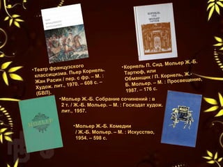 •Корнель П. Сид. Мольер Ж.-Б. 
Тартюф, или 
Обманщик / П. Корнель, Ж.-
Б. Мольер. – М. : Просвещение, 
1987. – 176 с.
•Театр французского 
классицизма. Пьер Корнель. 
Жан Расин / пер. с фр. – М. : 
Худож. лит., 1970. – 608 с. – 
(БВЛ).
•Мольер Ж.-Б. Собрание сочинений : в 
2 т. / Ж.-Б. Мольер. – М. : Госиздат худож. 
лит., 1957. 
•Мольер Ж.-Б. Комедии
/ Ж.-Б. Мольер. – М. : Искусство,
1954. – 598 с.
 