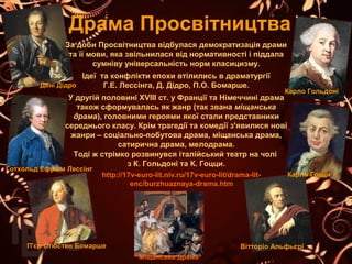 Драма Просвітництва
Вітторіо Альфьєрі
Міщанська драма
http://17v-euro-lit.niv.ru/17v-euro-lit/drama-lit-
enc/burzhuaznaya-drama.htm
П'єр Огюстен Бомарше
Карло Гоцци
Карло Гольдоні
Готхольд Ефраім Лессінг
За доби Просвітництва відбулася демократизація драми 
та її мови, яка звільнилася від нормативності і піддала 
сумніву універсальність норм класицизму.
Ідеї  та конфлікти епохи втілились в драматургії 
Г.Е. Лессінга, Д. Дідро, П.О. Бомарше.
У другій половині ХVIII ст. у Франції та Німеччині драма 
також сформувалась як жанр (так звана міщанська
драма), головними героями якої стали представники 
середнього класу. Крім трагедії та комедії з'явилися нові 
жанри – соціально-побутова драма, міщанська драма, 
сатирична драма, мелодрама.
Тоді ж стрімко розвинувся італійський театр на чолі 
з К. Гольдоні та К. Гоцци.
Дені Дідро
 