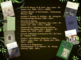 • Гете И. В. Фауст / И. В. Гете ; пер. с нем. – М. : 
Худож. лит., 1969. – 511 с. – (БВЛ).
• Schillers Werke : in fünf banden. – Volksverlag 
Weimar. 1959.
• Schiller F. Dramen / F. Schiller. – M. : Verlag fur 
fremdsprachige literatur, 1949. – 639 s.
• Шиллер Ф. Драмы. 
Стихотворения / Ф. Шиллер ; пер. с нем. – М. : 
Худож. лит., 1972. – 479 с. – (БВЛ).
• Байрон Дж. Г. Паломничество Чайльд-
Гарольда. Дон Жуан / Дж. Г. Байрон. – М. : 
Худож. лит., 1972. – 864 с. – (БВЛ).
• Гюго В. Собрание сочинений в 10 т. / В. Гюго. – 
М. : Правда, 1972.
• Клейст Г. фон Драмы. Новеллы / Г. фон 
Клейст ; пер. с нем. – М. : Худож. лит., 1969. – 
624 с. – (БВЛ).
• Шелли П. Б. Избранные 
произведения / П. Б. Шелли. – М. : Рипод 
классик, 1998. – 800 с.
 