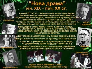 “Нова драма”
кін. ХІХ – поч. ХХ ст.
Генрік Ібсен
Август
Стріденберг
Бернард Шоу
Моріс Метерлінк
Бертольд
Брехт
Епічний театр
Брехта
На межі ХІХ–ХХ ст. з’являється так звана “нова драма”,
яка максимально наблизилася до тогочасної дійсності,
внутрішнього світу людини, показала загальну трагедію життя
особистості та людства. Прагнучи розкрити ідейні
та моральні проблеми епохи, митці дедалі більше звертались
до модернізму, який відкривав нові обрії для мистецтва.
Біля джерел “нової драми” стояли Г. Ібсен, К. Гамсун,
А. Стріндберг, А. Чехов, Б. Шоу, М. Метерлінк, чиї твори
зосереджували увагу на гострих соціально-філософських
і моральних конфліктах.
Б. Шоу створює «драму ідей», яку пізніше розвив Б. Брехт.
Відокремлюється символістська драматургія М. Метерлінка.
У ІІ пол. ХХ ст. розвиваються драма-притча (М. Фріш,
Ф. Дюрренматт), драма абсурду (С. Беккет та ін.).
“Нова драма” засвідчила початок докорінної перебудови
драматургії, яка тривала протягом усього ХХ століття.
Сцени з п'єси М. Метерлінка “Сліпці”
на сцені Маріупольського драматичного театру
 
