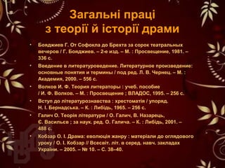 Загальні праці
з теорії й історії драми
• Бояджиев Г. От Софокла до Брехта за сорок театральных
вечеров / Г. Бояджиев. – 2-е изд. – М. : Просвещение, 1981. –
336 с.
• Введение в литературоведение. Литературное произведение:
основные понятия и термины / под ред. Л. В. Чернец. – М. :
Академия, 2000. – 556 с.
• Волков И. Ф. Теория литераторы : учеб. пособие
/ И. Ф. Волков. – М. : Просвещение ; ВЛАДОС, 1995. – 256 с.
• Вступ до літературознавства : хрестоматія / упоряд.
Н. І. Бернадська. – К. : Либідь, 1965. – 256 с.
• Галич О. Теорія літератури / О. Галич, В. Назарець,
Є. Васильєв ; за наук. ред. О. Галича. – К. : Либідь, 2001. –
488 с.
• Кобзар О. І. Драма: еволюція жанру : матеріали до оглядового
уроку / О. І. Кобзар // Всесвіт. літ. в серед. навч. закладах
України. – 2005. – № 10. – С. 38–40.
 