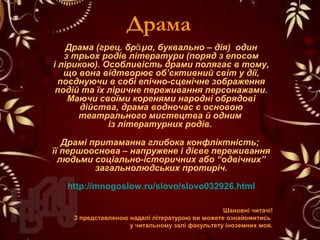 Драма
Драма (грец. δρ μαᾶ , буквально – дія) один
з трьох родів літератури (поряд з епосом
і лірикою). Особливість драми полягає в тому,
що вона відтворює об’єктивний світ у дії,
поєднуючи в собі епічно-сценічне зображення
подій та їх ліричне переживання персонажами.
Маючи своїми коренями народні обрядові
дійства, драма водночас є основою
театрального мистецтва й одним
із літературних родів.
Драмі притаманна глибока конфліктність;
її першооснова – напружене і дієве переживання
людьми соціально-історичних або “одвічних”
загальнолюдських протиріч.
http://mnogoslow.ru/slovo/slovo032926.html
Шановні читачі!
З представленою надалі літературою ви можете ознайомитись
у читальному залі факультету іноземних мов.
 