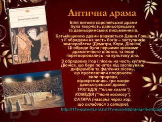 Антична драма
Біля витоків європейської драми
була творчість давньогрецьких
та давньоримських письменників.
Батьківщиною драми вважається Давня Греція
з її обрядами на честь богів – заступників
землеробства (Деметри, Кори, Діоніса).
Ці обряди були першими зразками
драматичного дійства, та іноді
перетворювались на культову дію.
З обрядових ігор і пісень на честь культу
Діоніса, що бере початок від заспівувань
дифірамбів та фалічних пісень,
що прославляли плодоносні
сили природи,
відокремились три жанри
давньогрецької драми:
ТРАГЕДІЯ (“пісня козлів”),
КОМЕДІЯ (“пісня космосу”),
САТИРА (названа через хор,
що складався з сатирів).
http://17v-euro-lit.niv.ru/17v-euro-lit/drama-lit-enc/ant
 