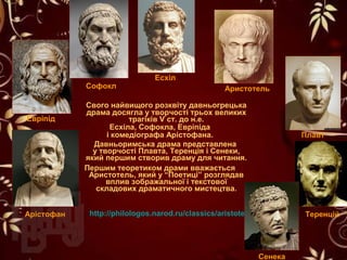 Свого найвищого розквіту давньогрецька
драма досягла у творчості трьох великих
трагіків V ст. до н.е.
Есхіла, Софокла, Евріпіда
і комедіографа Арістофана.
Давньоримська драма представлена
у творчості Плавта, Теренція і Сенеки,
який першим створив драму для читання.
Першим теоретиком драми вважається
Аристотель, який у “Поетиці” розглядав
вплив зображальної і текстової
складових драматичного мистецтва.
Есхіл
Арістофан
Софокл
Евріпід
Теренцій
Плавт
http://philologos.narod.ru/classics/aristotel_poe.htm
Аристотель
Сенека
 
