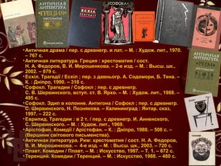 •Античная драма / пер. с древнегр. и лат. – М. : Худож. лит., 1970.
– 767 с.
•Античная литература. Греция : хрестоматия / сост.
Н. А. Федоров, В. И. Мирошенкова. – 2-е изд. – М. : Высш. шк.,
2002. – 879 с.
•Есхіл. Трагедії / Есхіл ; пер. з давньогр. А. Содомори, Б. Тена. –
К. : Дніпро, 1990. – 318 с.
•Софокл. Трагедии / Софокл ; пер. с древнегр.
С. В. Шервинского, вступ. ст. В. Ярхо. – М. : Худож. лит., 1988. –
495 с.
•Софокл. Эдип в колонне. Антигона / Софокл ; пер. с древнегр.
С. Шервинского, Н. Познякова. – Калининград : Янтар. сказ,
1997. – 222 с.
•Еврипид. Трагедии : в 2 т. / пер. с древнегр. И. Анненского,
С. Шервинского. – М. : Худож. лит., 1969.
•Арістофан. Комедії / Арістофан. – К. : Дніпро, 1980. – 508 с. –
(Вершини світового письменства).
•Античная литература. Рим: хрестоматия / сост. Н. А. Федоров,
В. И. Мирошенкова. – 4-е изд. – М. : Высш. шк., 2003. – 720 с.
•Плавт. Комедии / Плавт. – М. : Искусство, 1987. – Т. 1. – 672 с.
•Теренций. Комедии / Теренций. – М. : Искусство, 1988. – 480 с.
 