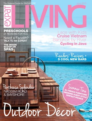 TheReferralGuidefor SINGAPORE June 2013
June2013Issue131OUTDOORFURNITURE•PRESCHOOLS•SPAS&FACELIFTSS$6.50
MCI(P)064/02/2013
THE INSIDE
SCOOP ON
SPAS
NASSIM ROADNASSIM ROAD
& BAYSHORE& BAYSHORE
PenthouseSplendourPenthouseSplendour
Cruise Vietnam
Laos with KidsLaos with Kids
Need a Facelift?
AL FRESCO FURNITURE
WEDDING GUEST STYLE
PERFECT PICNICS
Summer Time
Summer Time
21 REVIEWS FOR YOU21 REVIEWS FOR YOU
PRESCHOOLS
5 COOL NEW BARS
Cycling in Java
Bangkok by RiverBangkok by River
ReadersReaders’Recipes+Recipes+
Outdoor DecorOutdoor Decor
TALK TO AN EXPERTTALK TO AN EXPERT
RRJUNE4-pink-Final.indd 1RRJUNE4-pink-Final.indd 1 29/5/13 10:20 AM29/5/13 10:20 AM
 