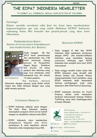 The ecpat Indonesia newsletter
JUNE 2013Volume 3
ECPAT Indonesia
Komp. Kalibata Indah — Lobi-Lobi U19
Jl. Rawajati Timur, Pancoran
Jakarta Selatan 12750
Phone/Fax: +62 21 794 3719
Email : secretariat@ecpatindonesia.org
Follow us : @ECPAT_indonesia
Like our page : ECPAT Indonesia
Website : www.ecpatindonesia.org
Copyright @ ECPAT Indonesia 2013
To combat all comercial sexual exploitation of children
Greetings!
Dalam monthly newsletter edisi Juni ini, kami akan memberitakan
kegiatan-kegiatan apa saja yang sudah dilakukan ECPAT Indonesia
sepanjang bulan Mei kemarin dan proyek-proyek yang akan kami
laksanakan.
 Pada tanggal 8 Mei lalu ECPAT
Indonesia telah melakukan pertemuan
dengan AWO (Die Arbeiterwohlfahrt)
Indonesia yang membahas tentang
assessment lembaga agar ECPAT
Indonesia bisa menjadi mitra dari AWO
International
Pada tanggal 30 Mei
2013 kasus pemerkosaan
dan pembunuhan Ayu (18)
telah memasuki sidang
putusan di Pengadilan
Negeri Bogor. Terdakwa
MA divonis 18 tahun
penjara dan rekannya yang
juga turut membantu untuk
membunuh Ayu, MY divonis
12 tahun penjara.
Ibu korban, merasa
keberatan dengan putusan yang dinilai terlalu
ringan dan tidak setimpal dengan apa yang
telah mereka perbuat.
KEGIATAN ECPAT
PERKEMBANGAN KASUS :
SIDANG PUTUSAN KASUS PEMERKOSAAN
DAN PEMBUNUHAN AYU RAHAYU
Foto: Kompasiana.com
 Pada minggu terakhir bulan bulan Mei
ECPAT Indonesia yang diwakili oleh
Ahmad Sodian dan Sumadi Wijaya
mempresentasikan hasil penelitian yang
ECPAT Indonesia telah laksanakan
tentang perdagangan anak yang
disponsori oleh Child Fund di Semarang.
UPCOMING PROJECTS
 ECPAT Indonesia bekerja sama dengan
The Body Shop Indonesia sedang
menyiapkan program direct service terkait
dengan isu eksploitasi seksual anak (ESA).
 ECPAT Indonesia akan memberikan
pengajaran kepada stas divisi
perempuan & anak kepolisian seluruh
Indonesia untuk menghadapi kasus ESA.
 ECPAT Indonesia bertamu ke French
Embassy dalam untuk membahas
konfrensi internasional tentang Children
Trafficking yang akan diselenggarakan
di bulan Oktober.
 